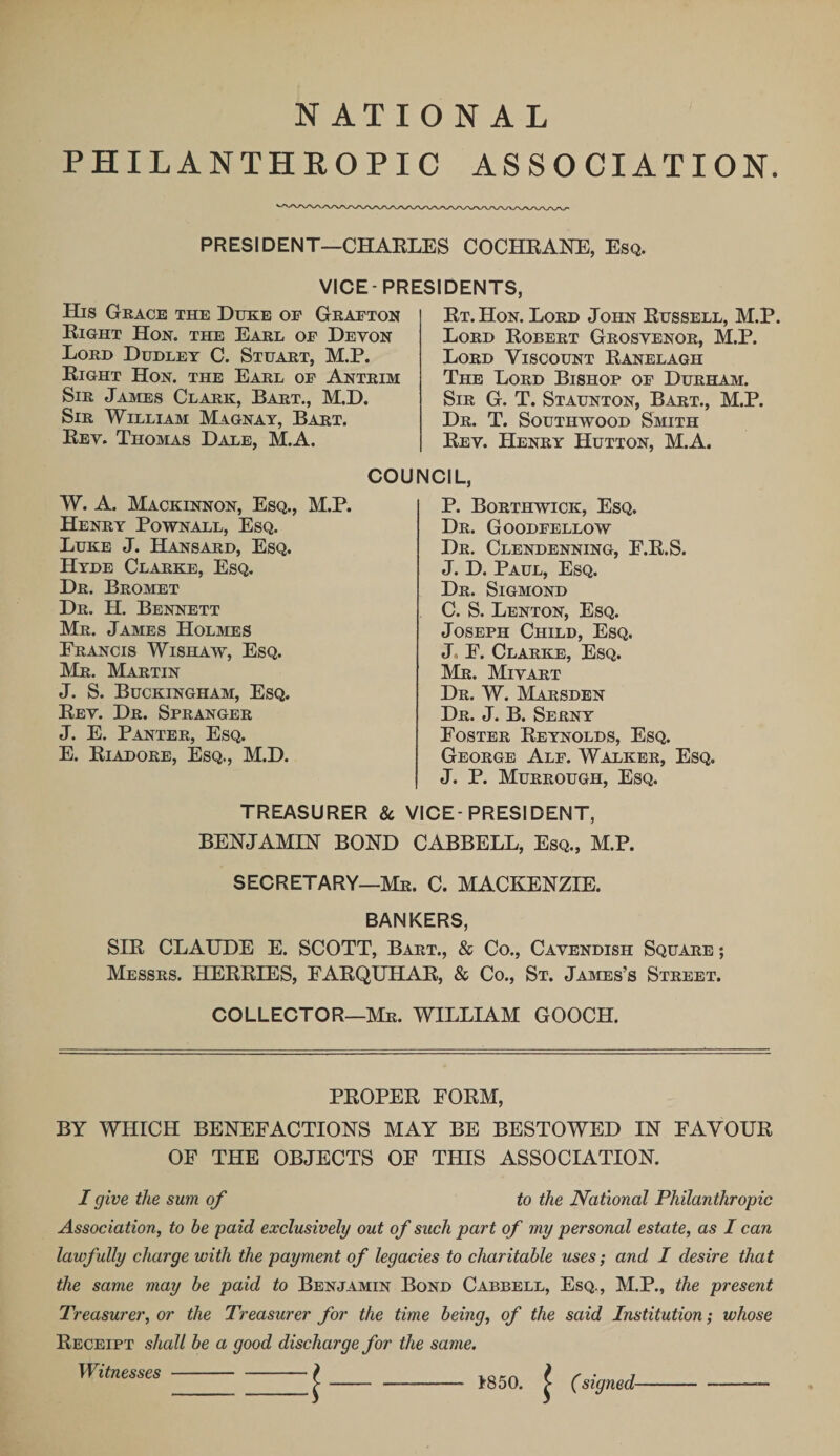 NATIONAL PHILANTHROPIC ASSOCIATION PRESIDENT—CHAKLES COCHRANE, Esq. VICE-PRESIDENTS His Grace the Duke op Grafton Right Hon. the Earl of Devon Lord Dudley C. Stuart, M.P. Right Hon. the Earl of Antrim Sir James Clark, Bart., M.D. Sir William Magnay, Bart. Rev. Thomas Dale, M.A. Rt.Hon. Lord John Russell, M.P. Lord Robert Grosvenor, M.P. Lord Viscount Ranelagh The Lord Bishop of Durham. Sir G. T. Staunton, Bart., M.P. Dr. T. Southwood Smith Rev. PIenry Hutton, M.A. W. A. Mackinnon, Esq., M.P. Henry Pownall, Esq. Luke J. Hansard, Esq. Hyde Clarke, Esq. Dr. Bromet Dr. H. Bennett Mr. James Holmes Erancis Wishaw, Esq. Mr. Martin J. S. Buckingham, Esq. Rev. Dr. Spranger J. E. Panter, Esq. E. Riadore, Esq., M.D. COUNCIL, P. Borthwick, Esq. Dr. Goodfellow Dr. Clendenning, E.R.S. J. D. Paul, Esq. Dr. Sigmond C. S. Lenton, Esq. Joseph Child, Esq. J E. Clarke, Esq. Mr. Mivart Dr. W. Marsden Dr. J. B. Serny Eoster Reynolds, Esq. George Alf. Walker, Esq. J. P. Murrough, Esq. TREASURER &amp; VICE-PRESIDENT, BENJAMIN BOND CABBELL, Esq., M.P. SECRETARY—Mr. C. MACKENZIE. BANKERS, SIR CLAUDE E. SCOTT, Bart., &amp; Co., Cavendish Square ; Messrs. HERRIES, EARQUHAR, &amp; Co., St. James’s Street. COLLECTOR—Mr. WILLIAM GOOCH. PROPER FORM, BY WHICH BENEFACTIONS MAY BE BESTOWED IN FAVOUR OF THE OBJECTS OF THIS ASSOCIATION. I give the sum of to the National Philanthropic Association, to be paid exclusively out of such part of my personal estate, as I can lawfully charge with the payment of legacies to charitable uses; and I desire that the same may be paid to Benjamin Bond Cabbell, Esq., M.P., the present Treasurer, or the Treasurer for the time being, of the said Institution; whose Receipt shall be a good discharge for the same. Witnesses - - 1850 '. £ (signed-