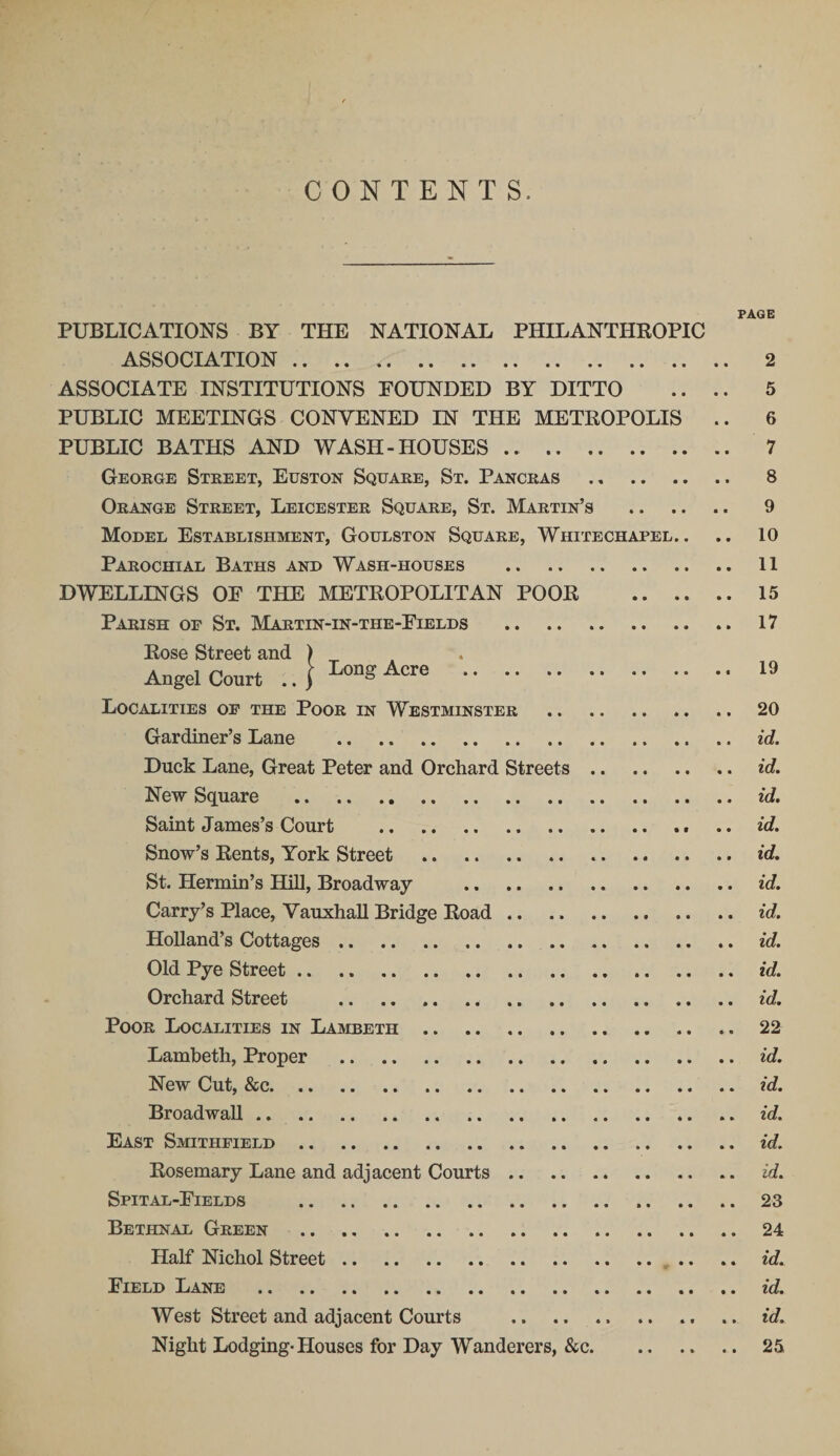 CONTENTS. PAGE PUBLICATIONS BY THE NATIONAL PHILANTHROPIC ASSOCIATION. 2 ASSOCIATE INSTITUTIONS POUNDED BY DITTO .. .. 5 PUBLIC MEETINGS CONVENED IN THE METROPOLIS .. 6 PUBLIC BATHS AND WASH-HOUSES. 7 George Street, Euston Square, St. Pancras . 8 Orange Street, Leicester Square, St. Martin’s . 9 Model Establishment, Goulston Square, Whitechapel.. .. 10 Parochial Baths and Wash-houses . 11 DWELLINGS OF THE METROPOLITAN POOR . 15 Parish of St. Martin-in-the-Fields . 17 Rose Street and ) Angel Court .. \ LonS Acre . 19 Localities of the Poor in Westminster . 20 Gardiner’s Lane . id. Duck Lane, Great Peter and Orchard Streets. id. New Square . id. Saint James’s Court .. .. id. Snow’s Rents, York Street . id. St. Hermin’s Hill, Broadway . id. Carry’s Place, Vauxhall Bridge Road .. .. id. Holland’s Cottages. id. Old Pye Street. id. Orchard Street . id. Poor Localities in Lambeth.22 Lambeth, Proper .id. New Cut, &amp;c.id. Broadwall. id. East Smithfield.id. Rosemary Lane and adjacent Courts. id. Spital-Fields .23 Bethnal Green . 24 Half Nichol Street.^ . .. id. Field Lane . id. West Street and adjacent Courts .id. Night Lodging-Houses for Day Wanderers, &amp;c.25