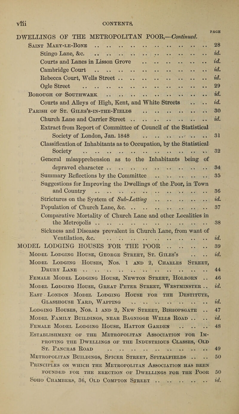 PAGE DWELLINGS OF THE METROPOLITAN POOR,—Continued. Saint Mary-le-Bone . 28 Stingo Lane, &amp;c.. id. Courts and Lanes in Lisson Grove . id. Cambridge Court . id. Rebecca Court, Wells Street. id. Ogle Street . 29 Borough of Southwark . id. Courts and Alleys of High, Kent, and White Streets .. .. id. Parish of St. Giles’s-in-the-Fields . 30 Church Lane and Carrier Street. id. Extract from Report of Committee of Council of the Statistical Society of London, Jan. 1848 31 Classification of Inhabitants as to Occupation, by the Statistical Society . 32 General misapprehension as to the Inhabitants being of depraved character. 34 Summary Reflections by the Committee . 35 Suggestions for Improving the Dwellings of the Poor, in Town and Country .. 36 Strictures on the System of Sub-Letting . id. Population of Church Lane, &amp;c. 37 Comparative Mortality of Church Lane and other Localities in the Metropolis. 38 Sickness and Diseases prevalent in Church Lane, from want of Ventilation, &amp;c.id. MODEL LODGING HOUSES FOR THE POOR. 39 Model Lodging House, George Street, St. Giles’s .. .. id. Model Lodging Houses, Nos. 1 and 2, Charles Street, Drury Lane.44 Female Model Lodging House, Newton Street, Holborn .. 46 Model Lodging House, Great Peter Street, Westminster .. id. East London Model Lodging House for the Destitute, Glasshouse Yard, Wapping . id. Lodging Houses, Nos. 1 and 2, New Street, Bishopsgate .. 47 Model Family Buildings, near Bagnigge Wells Road .. .. id. Female Model Lodging House, Hatton Garden . 48 Establishment of the Metropolitan Association for Im¬ proving the Dwellings of the Industrious Classes, Old St. Pancras Road . 49 Metropolitan Buildings, Spicer Street, Spitalfields .. .. 50 Principles on which the Metropolitan Association has been founded for the erection of Dwellings for the Poor 50 Soho Chambers, 36, Old Compton Street. id.