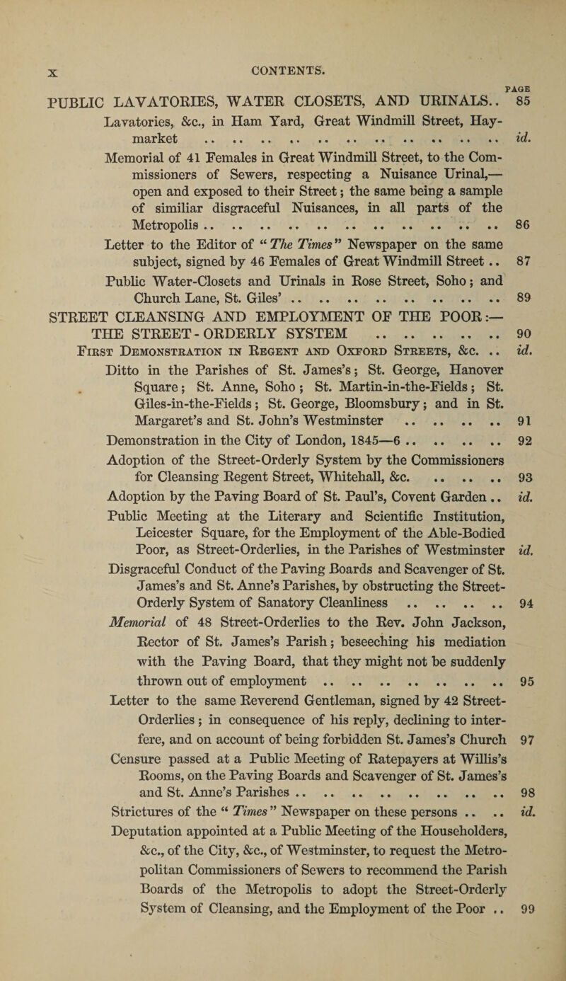 PAGE PUBLIC LAVATORIES, WATER CLOSETS, AND URINALS.. 85 Lavatories, &amp;c., in Ham Yard, Great Windmill Street, Hay- market . id. Memorial of 41 Females in Great Windmill Street, to the Com¬ missioners of Sewers, respecting a Nuisance Urinal,— open and exposed to their Street; the same being a sample of similiar disgraceful Nuisances, in all parts of the Metropolis. 86 Letter to the Editor of “ The Times ” Newspaper on the same subject, signed by 46 Females of Great Windmill Street .. 87 Public Water-Closets and Urinals in Rose Street, Soho; and Church Lane, St. Giles’. 89 STREET CLEANSING AND EMPLOYMENT OF THE POOR THE STREET-ORDERLY SYSTEM . 90 First Demonstration in Regent and Oxford Streets, &amp;c. .. id. Ditto in the Parishes of St. James’s; St. George, Hanover Square; St. Anne, Soho ; St. Martin-in-the-Fields ; St. Giles-in-the-Fields; St. George, Bloomsbury; and in St. Margaret’s and St. John’s Westminster . 91 Demonstration in the City of London, 1845—6 . 92 Adoption of the Street-Orderly System by the Commissioners for Cleansing Regent Street, Whitehall, &amp;c.93 Adoption by the Paving Board of St. Paul’s, Covent Garden .. id. Public Meeting at the Literary and Scientific Institution, Leicester Square, for the Employment of the Able-Bodied Poor, as Street-Orderlies, in the Parishes of Westminster id. Disgraceful Conduct of the Paving Boards and Scavenger of St. James’s and St. Anne’s Parishes, by obstructing the Street- Orderly System of Sanatory Cleanliness . 94 Memorial of 48 Street-Orderlies to the Rev. John Jackson, Rector of St. James’s Parish; beseeching his mediation with the Paving Board, that they might not be suddenly thrown out of employment. 95 Letter to the same Reverend Gentleman, signed by 42 Street- Orderlies ; in consequence of his reply, declining to inter¬ fere, and on account of being forbidden St. James’s Church 97 Censure passed at a Public Meeting of Ratepayers at Willis’s Rooms, on the Paving Boards and Scavenger of St. James’s and St. Anne’s Parishes. 98 Strictures of the “ Times ” Newspaper on these persons .. .. id. Deputation appointed at a Public Meeting of the Householders, &amp;c., of the City, &amp;c., of Westminster, to request the Metro¬ politan Commissioners of Sewers to recommend the Parish Boards of the Metropolis to adopt the Street-Orderly System of Cleansing, and the Employment of the Poor .. 99