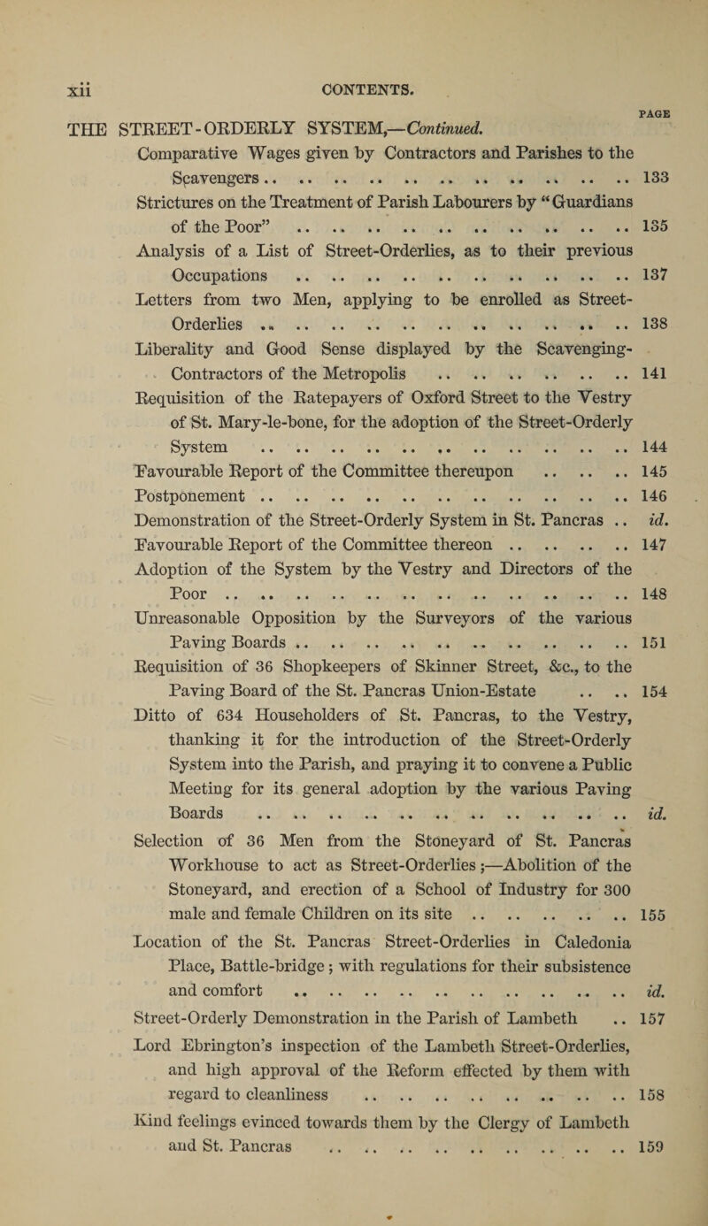 THE STREET - ORDERLY SYSTEM,—Continued. Comparative Wages given by Contractors and Parishes to the Spavengers.„ Strictures on the Treatment of Parish Labourers by “ Guardians of the Poor” . . Analysis of a List of Street-Orderlies, as to their previous Occupations .. .. ... . Letters from two Men, applying to be enrolled as Street- Orderlies . Liberality and Good Sense displayed by the Scavenging- Contractors of the Metropolis .. Requisition of the Ratepayers of Oxford Street to the Vestry of St. Mary-le-bone, for the adoption of the Street-Orderly System . Favourable Report of the Committee thereupon . Postponement. Demonstration of the Street-Orderly System in St. Pancras .. Favourable Report of the Committee thereon. Adoption of the System by the Vestry and Directors of the Poor. Unreasonable Opposition by the Surveyors of the various Paving Boards. Requisition of 36 Shopkeepers of Skinner Street, &amp;c., to the Paving Board of the St. Pancras Union-Estate Ditto of 634 Householders of St. Pancras, to the Vestry, thanking it for the introduction of the Street-Orderly System into the Parish, and praying it to convene a Public Meeting for its general adoption by the various Paving Boards . % Selection of 36 Men from the Stoneyard of St. Pancras Workhouse to act as Street-Orderlies;—Abolition of the Stoneyard, and erection of a School of Industry for 300 male and female Children on its site. Location of the St. Pancras Street-Orderlies in Caledonia Place, Battle-bridge ; with regulations for their subsistence and comfort . Street-Orderly Demonstration in the Parish of Lambeth Lord Ebrington’s inspection of the Lambeth Street-Orderlies, and high approval of the Reform effected by them with regard to cleanliness . Kind feelings evinced towards them by the Clergy of Lambeth and St, Pancras . PAGE 133 135 137 138 141 144 145 146 id. 147 148 151 154 id. 155 id. 157 158 159