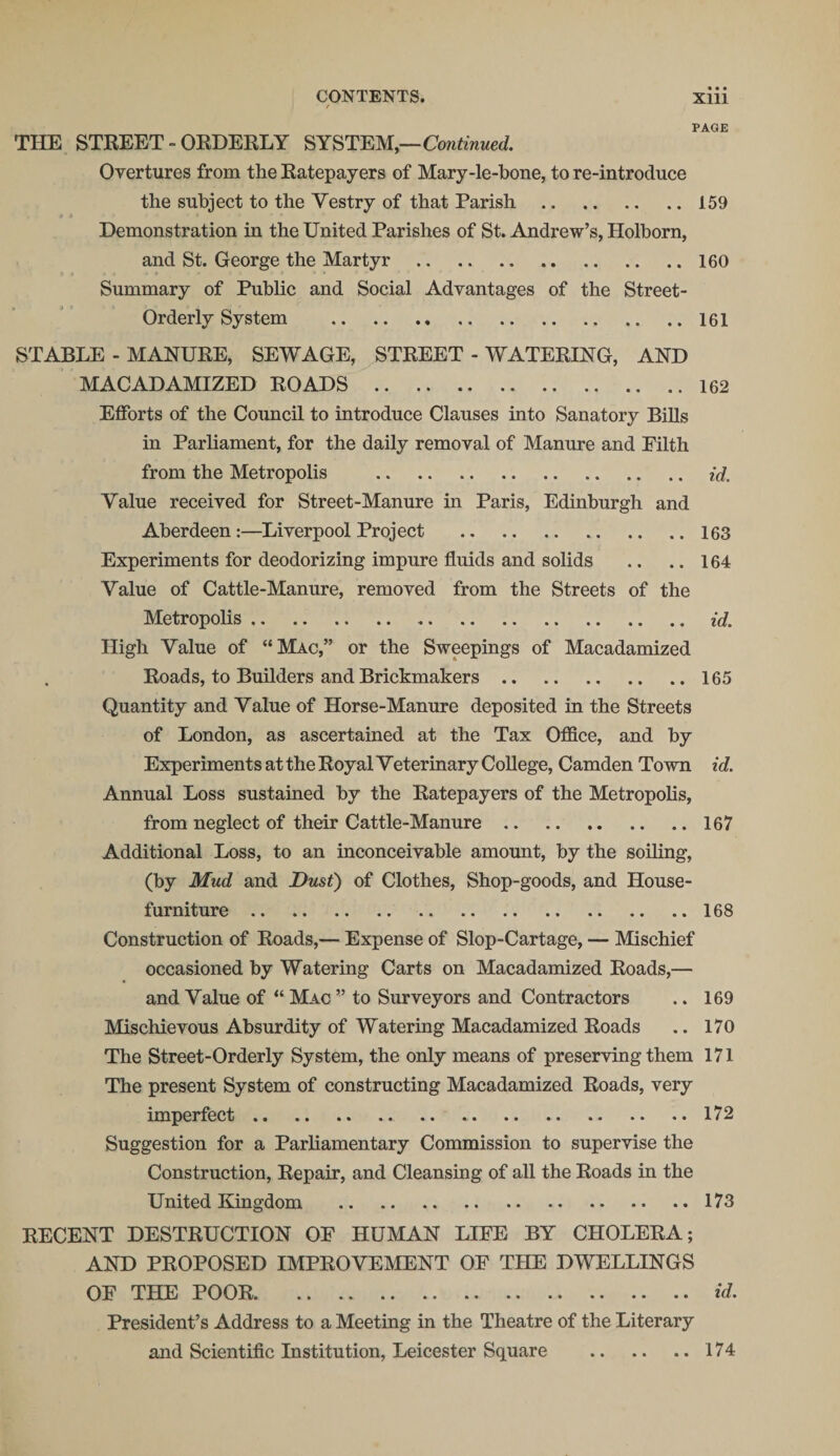 r • • • PAGE THE STREET - ORDERLY SYSTEM,—Continued. Overtures from the Ratepayers of Mary-le-bone, to re-introduce the subject to the Yestry of that Parish.159 Demonstration in the United Parishes of St. Andrew’s, Holborn, and St. George the Martyr .160 Summary of Public and Social Advantages of the Street- Orderly System .161 STABLE - MANURE, SEWAGE, STREET - WATERING, AND MACADAMIZED ROADS .162 Efforts of the Council to introduce Clauses into Sanatory Bills in Parliament, for the daily removal of Manure and Filth from the Metropolis . id. Value received for Street-Manure in Paris, Edinburgh and Aberdeen:—Liverpool Project .163 Experiments for deodorizing impure fluids and solids .. .. 164 Value of Cattle-Manure, removed from the Streets of the Metropolis. id. High Value of “Mac,” or the Sweepings of Macadamized Roads, to Builders and Brickmakers.165 Quantity and Value of Horse-Manure deposited in the Streets of London, as ascertained at the Tax Office, and by Experiments at the Royal Veterinary College, Camden Town id. Annual Loss sustained by the Ratepayers of the Metropolis, from neglect of their Cattle-Manure.167 Additional Loss, to an inconceivable amount, by the soiling, (by Mud and Dust) of Clothes, Shop-goods, and House- furniture .168 Construction of Roads,— Expense of Slop-Cartage, — Mischief occasioned by Watering Carts on Macadamized Roads,— and Value of “ Mac ” to Surveyors and Contractors .. 169 Mischievous Absurdity of Watering Macadamized Roads .. 170 The Street-Orderly System, the only means of preserving them 171 The present System of constructing Macadamized Roads, very imperfect.172 Suggestion for a Parliamentary Commission to supervise the Construction, Repair, and Cleansing of all the Roads in the United Kingdom .173 RECENT DESTRUCTION OF HUMAN LIFE BY CHOLERA; AND PROPOSED IMPROVEMENT OF THE DWELLINGS OF THE POOR.id. President’s Address to a Meeting in the Theatre of the Literary and Scientific Institution, Leicester Square .174