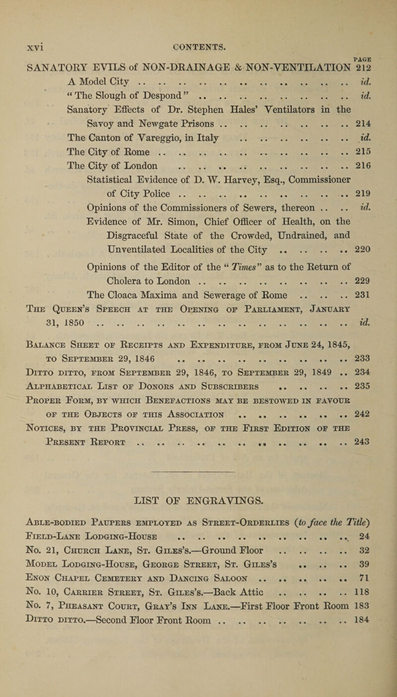 PAGE SANATORY EVILS of NON-DRAINAGE &amp; NON-VENTILATION 212 A Model City.„ . id. “ The Slough of Despond ”. id. Sanatory Effects of Dr. Stephen Hales’ Ventilators in the Savoy and Newgate Prisons.214 The Canton of Vareggio, in Italy . id. The City of Rome.215 The City of London . 216 Statistical Evidence of D. W. Harvey, Esq., Commissioner of City Police.219 Opinions of the Commissioners of Sewers, thereon .. .. id. Evidence of Mr. Simon, Chief Officer of Health, on the Disgraceful State of the Crowded, Undrained, and Unventilated Localities of the City.220 Opinions of the Editor of the “ Times” as to the Return of Cholera to London.229 The Cloaca Maxima and Sewerage of Rome .231 The Queen’s Speech at the Opening op Parliament, January 31, 1850 id. Balance Sheet op Receipts and Expenditure, prom June 24, 1845, to September 29, 1846 233 Ditto ditto, prom September 29, 1846, to September 29, 1849 .. 234 Alphabetical List op Donors and Subscribers .235 Proper Form, by which Benefactions may be bestowed in favour op the Objects op this Association .242 Notices, by the Provincial Press, op the First Edition op the Present Report.243 LIST OF ENGRAVINGS. Able-bodied Paupers employed as Street-Orderlies (to face the Title) Field-Lane Lodging-House .. 24 No. 21, Church Lane, St. Giles’s.—Ground Floor . 32 Model Lodging-House, George Street, St. Giles’s . 39 Enon Chapel Cemetery and Dancing Saloon. 71 No. 10, Carrier Street, St. Giles’s.—Back Attic .118 No. 7, Pheasant Court, Gray’s Inn Lane.—First Floor Front Room 183 Ditto ditto.—Second Floor Front Room.184
