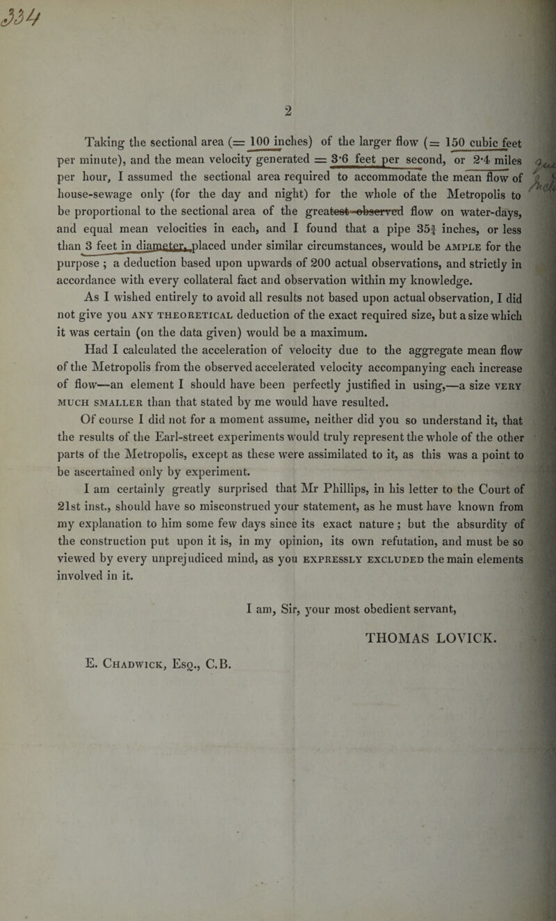 Taking the sectional area (—100 inches) of the larger flow (= 150 cubic feet per minute), and the mean velocity generated = 3-6 feet per second, or 2*4 miles per hour, I assumed the sectional area required to accommodate the mean flow of house-sewage only (for the day and night) for the whole of the Metropolis to be proportional to the sectional area of the greatest -observed flow on water-days, and equal mean velocities in each, and I found that a pipe 35f inches, or less than 3 feet in diameter, placed under similar circumstances, would be ample for the purpose ; a deduction based upon upwards of 200 actual observations, and strictly in accordance with every collateral fact and observation within my knowledge. As I wished entirely to avoid all results not based upon actual observation, I did not give you any theoretical deduction of the exact required size, but a size which it was certain (on the data given) would be a maximum. Had I calculated the acceleration of velocity due to the aggregate mean flow of the Metropolis from the observed accelerated velocity accompanying each increase of flovv—an element I should have been perfectly justified in using,—a size very much smaller than that stated by me would have resulted. Of course I did not for a moment assume, neither did you so understand it, that the results of the Earl-street experiments would truly represent the whole of the other parts of the Metropolis, except as these were assimilated to it, as this was a point to be ascertained only by experiment. I am certainly greatly surprised that Mr Phillips, in his letter to the Court of 21st inst., should have so misconstrued your statement, as he must have known from my explanation to him some few days since its exact nature; but the absurdity of the construction put upon it is, in my opinion, its own refutation, and must be so viewed by every unprejudiced mind, as you expressly excluded the main elements involved in it. I am, Sir, your most obedient servant, THOMAS LOVICK. E. Chadwick, Esq., C.B.