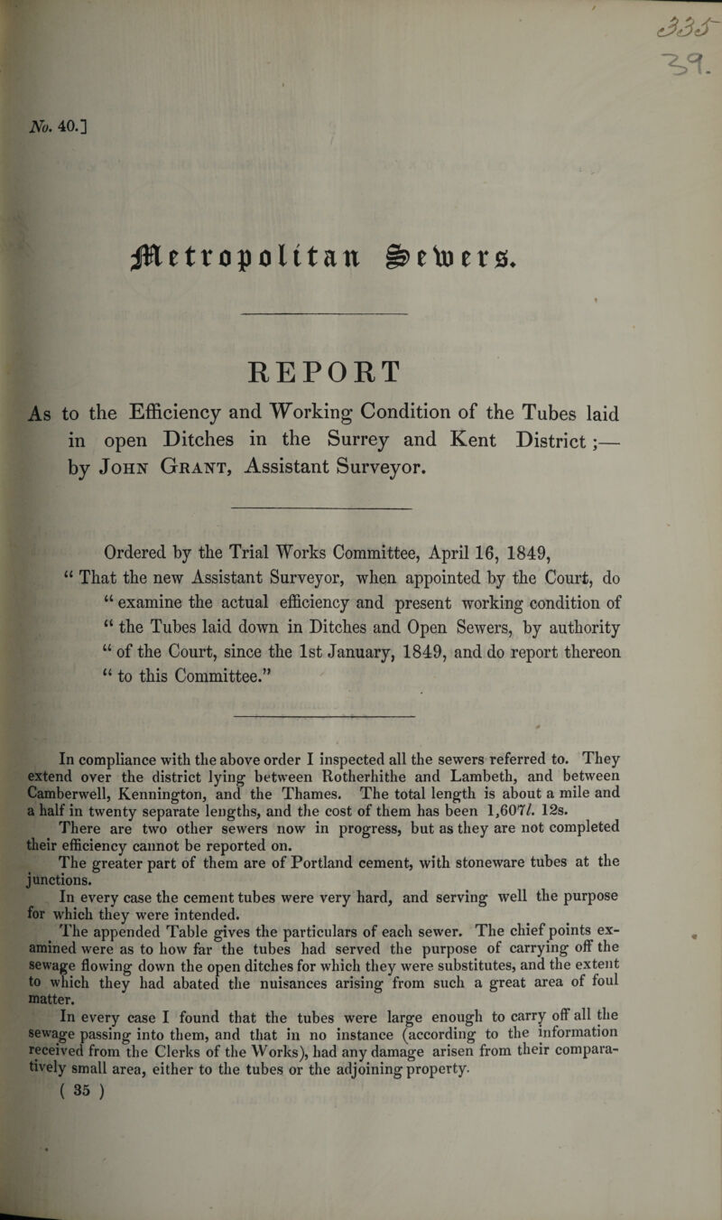 wm | v*. No. 40.] jRetropolttan e Vo ers. REPORT As to the Efficiency and Working Condition of the Tubes laid in open Ditches in the Surrey and Kent District;— by John Grant, Assistant Surveyor. Ordered by the Trial Works Committee, April 16, 1849, 11 That the new Assistant Surveyor, when appointed by the Court, do u examine the actual efficiency and present working condition of u the Tubes laid down in Ditches and Open Sewers, by authority u of the Court, since the 1st January, 1849, and do report thereon “ to this Committee.” In compliance with the above order I inspected all the sewers referred to. They extend over the district lying between Rotherhithe and Lambeth, and between Camberwell, Kennington, and the Thames. The total length is about a mile and a half in twenty separate lengths, and the cost of them has been 1,607/. 12s. There are two other sewers now in progress, but as they are not completed their efficiency cannot be reported on. The greater part of them are of Portland cement, with stoneware tubes at the junctions. In every case the cement tubes were very hard, and serving well the purpose for which they were intended. The appended Table gives the particulars of each sewer. The chief points ex¬ amined were as to how far the tubes had served the purpose of carrying off the sewage flowing down the open ditches for which they were substitutes, and the extent to which they had abated the nuisances arising from such a great area of foul matter. In every case I found that the tubes were large enough to carry off all the sewage passing into them, and that in no instance (according to the information received from the Clerks of the Works), had any damage arisen from their compara¬ tively small area, either to the tubes or the adjoining property. ( 35 )