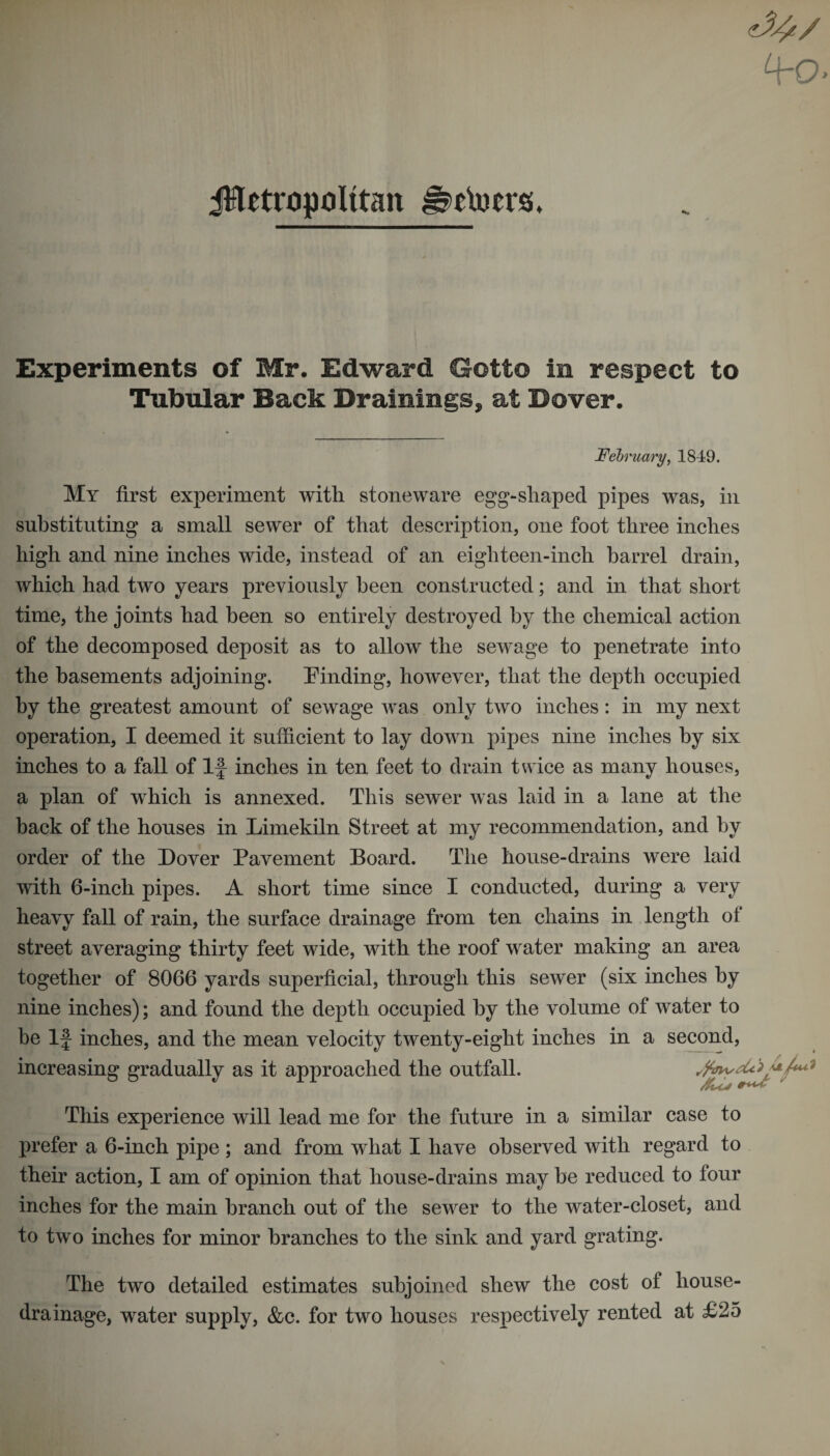 jHttttipIttan Hclucrs. Experiments of Mr. Edward Gotfo in respect to Tubular Back Drainings, at Dover. February, 1849. My first experiment with stoneware egg-shaped pipes was, in substituting a small sewer of that description, one foot three inches high and nine inches wide, instead of an eighteen-inch barrel drain, which had two years previously been constructed; and in that short time, the joints had been so entirely destroyed by the chemical action of the decomposed deposit as to allow the sewage to penetrate into the basements adjoining. Finding, however, that the depth occupied by the greatest amount of sewage was only two inches: in my next operation, I deemed it sufficient to lay down pipes nine inches by six inches to a fall of If inches in ten feet to drain twice as many houses, a plan of which is annexed. This sewer was laid in a lane at the back of the houses in Limekiln Street at my recommendation, and by order of the Lover Pavement Board. The house-drains were laid with 6-inch pipes. A short time since I conducted, during a very heavy fall of rain, the surface drainage from ten chains in length ol street averaging thirty feet wide, with the roof water making an area together of 8066 yards superficial, through this sewer (six inches by nine inches); and found the depth occupied by the volume of water to he If inches, and the mean velocity twenty-eight inches in a second, increasing gradually as it approached the outfall. This experience will lead me for the future in a similar case to prefer a 6-inch pipe ; and from what I have observed with regard to their action, I am of opinion that house-drains may he reduced to four inches for the main branch out of the sewer to the water-closet, and to two inches for minor branches to the sink and yard grating. The two detailed estimates subjoined shew the cost of house- drainage, water supply, &amp;c. for two houses respectively rented at £25