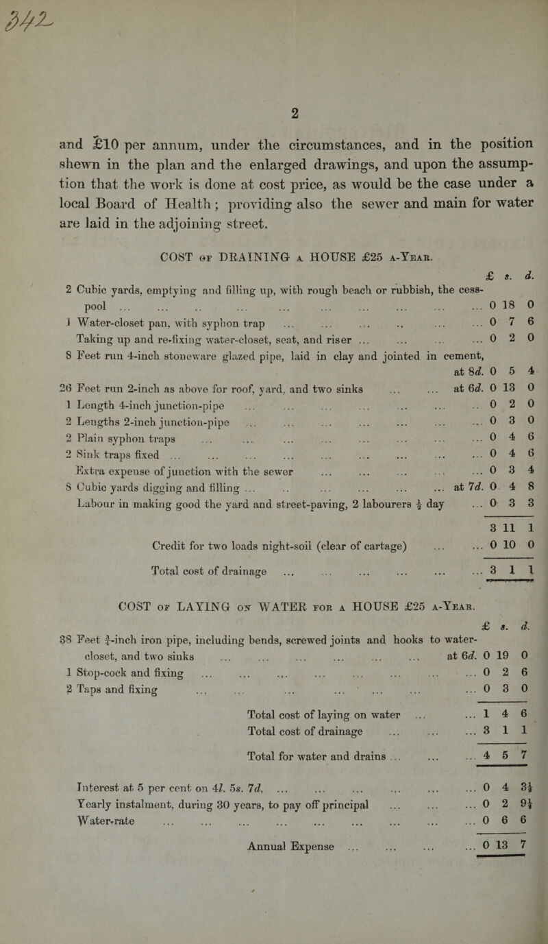 and £10 per annum, under the circumstances, and in the position shewn in the plan and the enlarged drawings, and upon the assump¬ tion that the work is done at cost price, as would he the case under a local Board of Health ; providing also the sewer and main for water are laid in the adjoining street. COST or DRAINING a HOUSE £25 a-Year. £ s. d. 2 Cubic yards, emptying and filling up, with rough beach or rubbish, the cess¬ pool ... ... .. ... ... ... ... ... ... ...018 0 J Water-closet pan, with syphon trap ... ... ... .. ... ... 0 7 6 Taking up and re-fixing water-closet, seat, and riser ... ... ... ...0 2 0 S Feet run 4-inch stoneware glazed pipe, laid in clay and jointed in cement, at 8 d. 0 5 4 26 Feet run 2-inch as above for roof, yard, and two sinks ... ... at 6d. 0 13 0 1 Length 4-inch junction-pipe ... ... ... ... ... ... .. 0 2 0 2 Lengths 2-inch junction-pipe ... ... ... ... ... ... .,.0 3 0 2 Plain syphon traps ... ... ... ... ... ... ... ... 0 4 6 2 Sink traps fixed ... ... ... ... ... ... ... ... ... 0 4 6 Extra expeuse of junction with the sewer ... ... ... ... ... 0 3 4 S Cubic yards digging and filling ... .. ... ... ... ... at 7d. 0. 4 8 Labour in making good the yard and street-paving, 2 labourers £ day ... 0 3 3 3 11 1 Credit for two loads night-soil (clear of cartage) ... ... 0 10 0 Total cost of drainage ... ... ... ... ... ...3 1 1 COST or LAYING on WATER for a HOUSE £25 a-Year. £ s. d. 38 Feet f-inch iron pipe, including bends, screwed joints and hooks to water- closet, and two sinks 1 Stop-cock and fixing 2 Taps and fixing Total cost of laying on water Total cost of drainage Total for water and drains Interest at 5 per cent on 41. 5s. 7d, Yearly instalment, during 30 years, to pay off principal W ater-rate . at 6 d. 0 19 0 ... 0 2 6 ... 0 3 0 ... 1 4 6 ... 3 1 1 ... 4 5 7 ... o 4 —fn» CO ... 0 2 9} ... 0 6 6 ... 0 13 7 Annual Expense