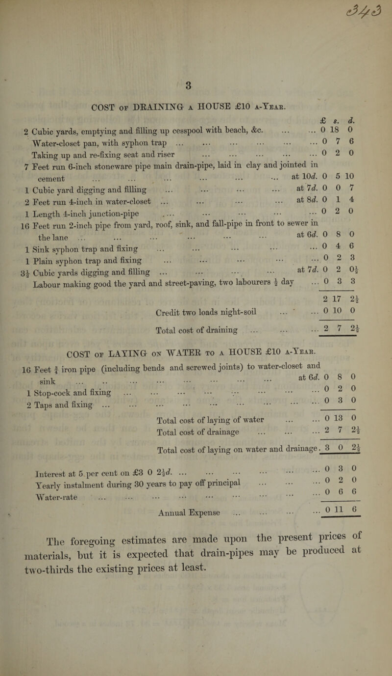 COST or DRAINING a HOUSE £10 a-Yeak. 2 Cubic yards, emptying and filling up cesspool with beach, &amp;c. Water-closet pan, with syphon trap Taking up and re-fixing seat and riser 7 Feet run 6-inch stoneware pipe main drain-pipe, laid in clay and jointed in cement ... ... ... ••• ••• ••• a^ 1 Cubic yard digging and filling ... ... ••• ... at 7c?. 2 Feet run 4-inch in water-closet ... ... ... ••• at 8c?. 1 Length 4-incli junction-pipe ,... 16 Feet run 2-inch pipe from yard, roof, sink, and fall-pipe in front to sewer in the lane ... ... • • • • * • • * • • • • 1 Sink syphon trap and fixing 1 Plain syphon trap and fixing ... ... • • • ••• 31 Cubic yards digging and filling ... ... ••• ••• at ^d' Labour making good the yard and street-paving, two labourers | day Credit two loads night-soil Total cost of draining £ s. d. 0 18 0 0 7 6 0 2 0 0 5 10 0 0 7 0 1 4 0 2 0 0 8 0 0 4 6 0 2 3 0 2 0 3 3 2 17 9i 0 10 0 2 7 2£ COST or LAYINGr on WATER to a HOUSE £10 a-Yeak. 16 Feet f iron pipe (including bends and screwed joints) to water-closet and sink 1 Stop-cock and fixing 2 Taps and fixing ... at 6c?. 0 8 0 0 2 0 0 3 0 Total cost of laying of water Total cost of drainage Total cost of laying on water and drainage. 3 0 2| Interest at 5 per cent on £3 0 2jC?. ... Yearly instalment during 30 years to pay off principal Water-rate Annual Expense . 0 13 0 . 2 7 2i . 3 0 2i . 0 3 0 . 0 2 0 . 0 6 6 . 0 11 6 The foregoing estimates are made upon the present prices of materials, hut it is expected that drain-pipes may be produced at two-thirds the existing prices at least.