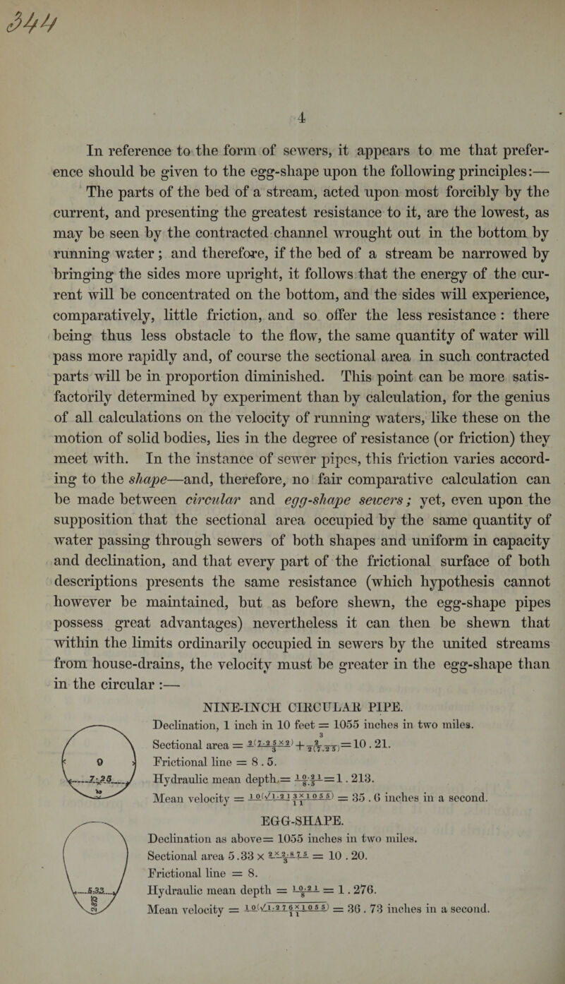 In reference to the form of sewers, it appears to me that prefer¬ ence should be given to the egg-shape upon the following principles:— The parts of the bed of a stream, acted upon most forcibly by the current, and presenting the greatest resistance to it, are the lowest, as may he seen by the contracted channel wrought out in the bottom by running water ; and therefore, if the bed of a stream he narrowed by bringing the sides more upright, it follows that the energy of the cur¬ rent will he concentrated on the bottom, and the sides will experience, comparatively, little friction, and so oifer the less resistance : there being thus less obstacle to the flow, the same quantity of water will pass more rapidly and, of course the sectional area in such contracted parts will be in proportion diminished. This point can be more satis¬ factorily determined by experiment than by calculation, for the genius of all calculations on the velocity of running waters, like these on the motion of solid bodies, lies in the degree of resistance (or friction) they meet with. In the instance of sewer pipes, this friction varies accord¬ ing to the shape—and, therefore, no fair comparative calculation can be made between circular and egg-sliape sewers; yet, even upon the supposition that the sectional area occupied by the same quantity of water passing through sewers of both shapes and uniform in capacity and declination, and that every part of the frictional surface of both descriptions presents the same resistance (which hypothesis cannot however be maintained, but as before shewn, the egg-shape pipes possess great advantages) nevertheless it can then be shewn that within the limits ordinarily occupied in sewers by the united streams from house-drains, the velocity must be greater in the egg-shape than in the circular :— NINE-INCH CIRCULAR PIPE. Declination, 1 inch in 10 feet = 1055 inches in two miles. Sectional area = ^1 •21 } + acr.TW)=10 • 21. Erictional line = 8.5. Hydraulic mean depth = .213. Mean velocity = lAV i_^j 3x1055.) = 35.6 inches in a second. EGG-SHAPE. Declination as above = 1055 inches in two miles. Sectional area 5.33 x = 10.20. Erictional line = 8. Hydraulic mean depth = 1 °8 2-~ = 1.276. Mean velocity = 1.0.5 5.) = 36.73 inches in a second.