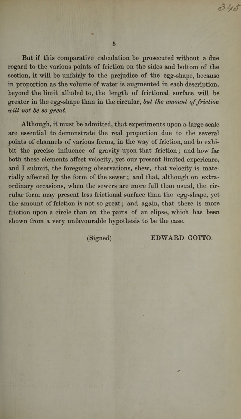 But if this comparative calculation be prosecuted without a due regard to the various points of friction on the sides and bottom of the section, it will be unfairly to the prejudice of the egg-shape, because in proportion as the volume of water is augmented in each description, beyond the limit alluded to, the length of frictional surface will be greater in the egg-shape than in the circular, but the amount of friction will not be so great. Although, it must be admitted, that experiments upon a large scale are essential to demonstrate the real proportion due to the several points of channels of various forms, in the way of friction, and to exhi¬ bit the precise influence of gravity upon that friction; and how far both these elements affect velocity, yet our present limited experience, and I submit, the foregoing observations, shew, that velocity is mate¬ rially affected by the form of the sewer; and that, although on extra¬ ordinary occasions, when the sewers are more full than usual, the cir¬ cular form may present less frictional surface than the egg-shape, yet the amount of friction is not so great; and again, that there is more friction upon a circle than on the parts of an elipse, which has been shown from a very unfavourable hypothesis to be the case. (Signed) EDWARD GOTO.