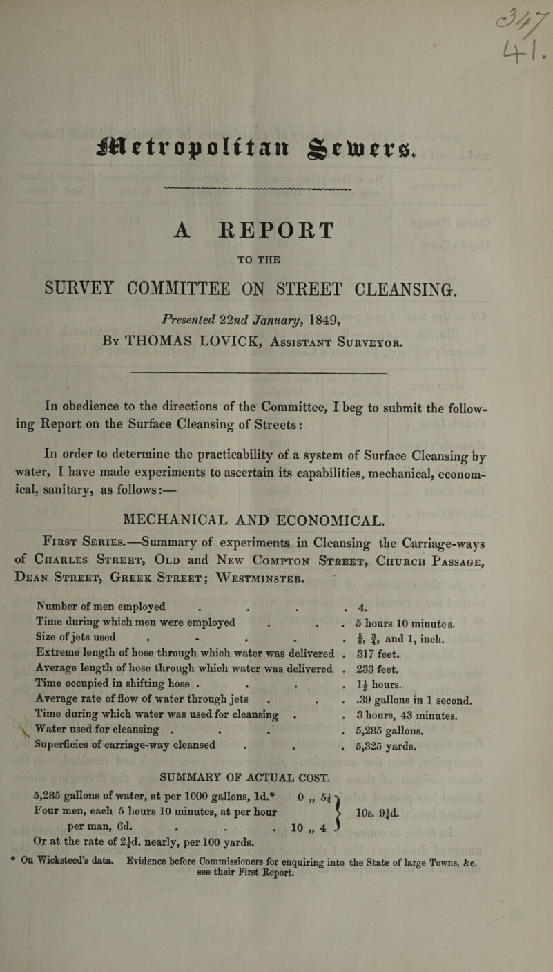 iUctropolttan ^cujcvs. A REPORT TO THE SURVEY COMMITTEE ON STREET CLEANSING. Presented 22nd January, 1849, By THOMAS LOVICK, Assistant Surveyor. In obedience to the directions of the Committee, I beg to submit the follow¬ ing Report on the Surface Cleansing of Streets: In order to determine the practicability of a system of Surface Cleansing by water, I have made experiments to ascertain its capabilities, mechanical, econom¬ ical, sanitary, as follows:— MECHANICAL AND ECONOMICAL. First Series.—Summary of experiments in Cleansing the Carriage-ways of Charles Street, Old and New Compton Street, Church Passage, Dean Street, Greek Street; Westminster. Number of men employed Time during which men were employed Size of jets used . Extreme length of hose through which water was delivered Average length of hose through which water was delivered Time occupied in shifting hose . . . Average rate of flow of water through jets Time during which water was used for cleansing . Water used for cleansing . Superficies of carriage-way cleansed SUMMARY OF ACTUAL COST. 5,285 gallons of water, at per 1000 gallons, Id.* 0 „ 5| - Four men, each 5 hours 10 minutes, at per hour per man, 6d. . . . 10 „ 4 . Or at the rate of 2fd. nearly, per 100 yards. * 0a Wicksteed’s data. Evidence before Commissioners for enquiring into the State of large Towns, Ac. see their First Report. 4. 5 hours 10 minutes, i, and 1, inch. 317 feet. 233 feet. 1} hours. .39 gallons in 1 second. 3 hours, 43 minutes. 5,285 gallons. 5,325 yards. } 10s. 9{d.