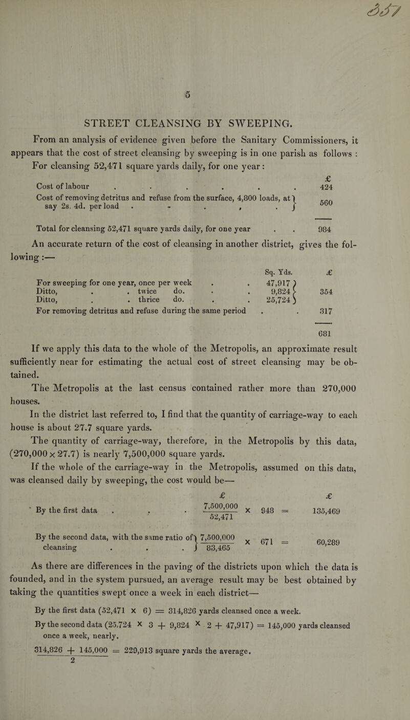 SJ7 5 STREET CLEANSING BY SWEEPING. From an analysis of evidence given before the Sanitary Commissioners, it appears that the cost of street cleansing by sweeping is in one parish as follows : For cleansing 52,471 square yards daily, for one year: £ Cost of labour ...... 424 Cost of removing detritus and refuse from the surface, 4,800 loads, at) say 2s. 4d. per load . - . , . j 6t)0 Total for cleansing 52,471 square yards daily, for one year . . 984 An accurate return of the cost of cleansing in another district, gives the fol¬ lowing :— For sweeping for one year, once per week Ditto, . . twice do. Ditto, . . thrice do. For removing detritus and refuse during the same period Sq. Yds. £ 47,917 ) 9,824 V 354 25,724 ) • 317 681 If we apply this data to the whole of the Metropolis, an approximate result sufficiently near for estimating the actual cost of street cleansing may be ob¬ tained. The Metropolis at the last census contained rather more than 270,000 houses. In the district last referred to, I find that the quantity of carriage-way to each house is about 27.7 square yards. The quantity of carriage-way, therefore, in the Metropolis by this data, (270,000x27.7) is nearly 7,500,000 square yards. If the whole of the carriage-way in the Metropolis, assumed on this data, was cleansed daily by sweeping, the cost would be— £ £ By the first data . . . X 948 — 135,469 By the second data, with the same ratio of) 7,500,000 cleansing . . . J 83,465 671 60,289 As there are differences in the paving of the districts upon which the data is founded, and in the system pursued, an average result may be best obtained by taking the quantities swept once a week in each district— By the first data (52,471 X 6) = 314,826 yards cleansed once a week. By the second data (25,724 X 3 _j_ 9}824 x 2 + 47,917) = 145,000 yards cleansed once a week, nearly. 314,826 -f- 145,000 = 229,913 square yards the average. 2