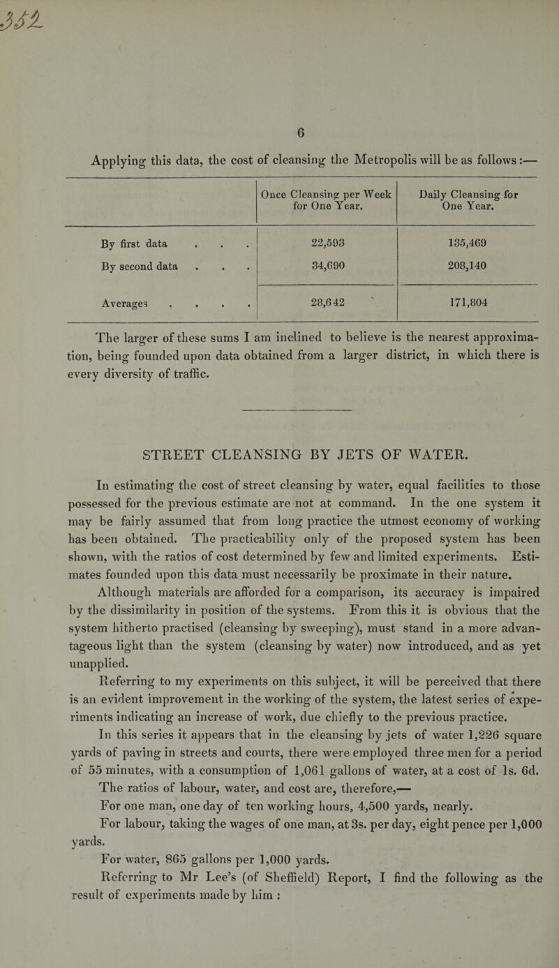 Applying this data, the cost of cleansing the Metropolis will be as follows :— Once Cleansing per Week for One Year. Daily Cleansing for One Year. By first data 22,593 135,469 By second data 34,690 208,140 Averages .... 28,642 171,804 The larger of these sums I am inclined to believe is the nearest approxima¬ tion, being founded upon data obtained from a larger district, in which there is every diversity of traffic. STREET CLEANSING BY JETS OF WATER. In estimating the cost of street cleansing by water, equal facilities to those possessed for the previous estimate are not at command. In the one system it may be fairly assumed that from long practice the utmost economy of working has been obtained. The practicability only of the proposed system has been shown, with the ratios of cost determined by few and limited experiments. Esti¬ mates founded upon this data must necessarily be proximate in their nature. Although materials are afforded for a comparison, its accuracy is impaired by the dissimilarity in position of the systems. From this it is obvious that the system hitherto practised (cleansing by sweeping), must stand in a more advan¬ tageous light than the system (cleansing by water) now introduced, and as yet unapplied. Referring to my experiments on this subject, it will be perceived that there is an evident improvement in the working of the system, the latest series of expe¬ riments indicating an increase of work, due chiefly to the previous practice. In this series it appears that in the cleansing by jets of water 1,226 square yards of paving in streets and courts, there were employed three men for a period of 55 minutes, with a consumption of 1,061 gallons of water, at a cost of Is. 6d. The ratios of labour, water, and cost are, therefore,— For one man, one day of ten working hours, 4,500 yards, nearly. For labour, taking the wages of one man, at 3s. per day, eight pence per 1,000 yards. For water, 865 gallons per 1,000 yards. Referring to Mr Lee’s (of Sheffield) Report, I find the following as the result of experiments made by him :