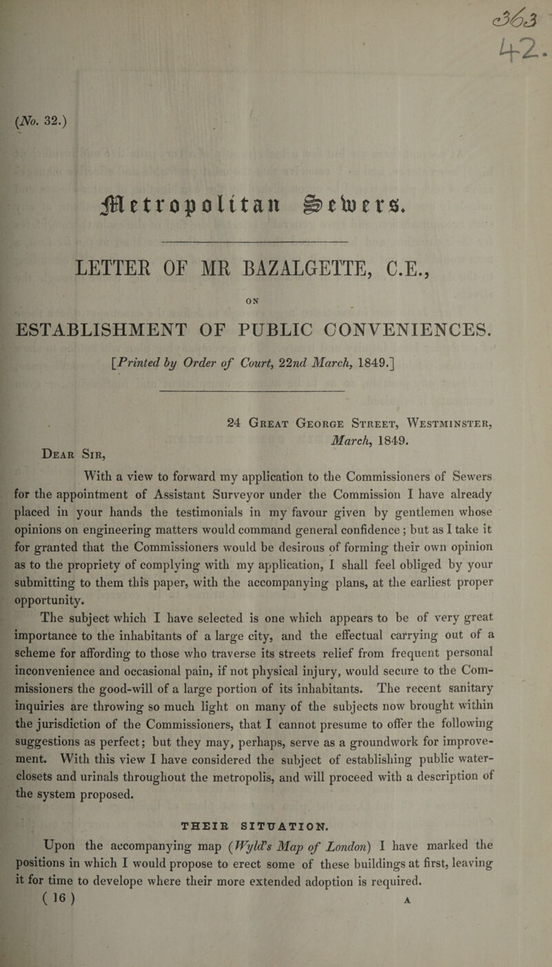 (No. 32.) jHetropolttait §»&gt; e to e r s. LETTER OF MR BAZALGETTE, C.E., ON . ESTABLISHMENT OF PUBLIC CONVENIENCES. [Printed by Order of Court, 22nd March, 1849.] 24 Great George Street, Westminster, March, 1849. Dear Sir, With a view to forward my application to the Commissioners of Sewers for the appointment of Assistant Surveyor under the Commission I have already placed in your hands the testimonials in my favour given by gentlemen whose opinions on engineering matters would command general confidence ; but as I take it for granted that the Commissioners would be desirous of forming their own opinion as to the propriety of complying with my application, I shall feel obliged by your submitting to them this paper, with the accompanying plans, at the earliest proper opportunity. The subject which I have selected is one which appears to be of very great importance to the inhabitants of a large city, and the effectual carrying out of a scheme for affording to those who traverse its streets relief from frequent personal inconvenience and occasional pain, if not physical injury, would secure to the Com¬ missioners the good-will of a large portion of its inhabitants. The recent sanitary inquiries are throwing so much light on many of the subjects now brought within the jurisdiction of the Commissioners, that I cannot presume to offer the following suggestions as perfect; but they may, perhaps, serve as a groundwork for improve¬ ment. With this view I have considered the subject of establishing public water- closets and urinals throughout the metropolis, and will proceed with a description of the system proposed. THEIR SITUATION. Upon the accompanying map (Wyld's Map of London) I have marked the positions in which I would propose to erect some of these buildings at first, leaving it for time to develope where their more extended adoption is required. (16) A