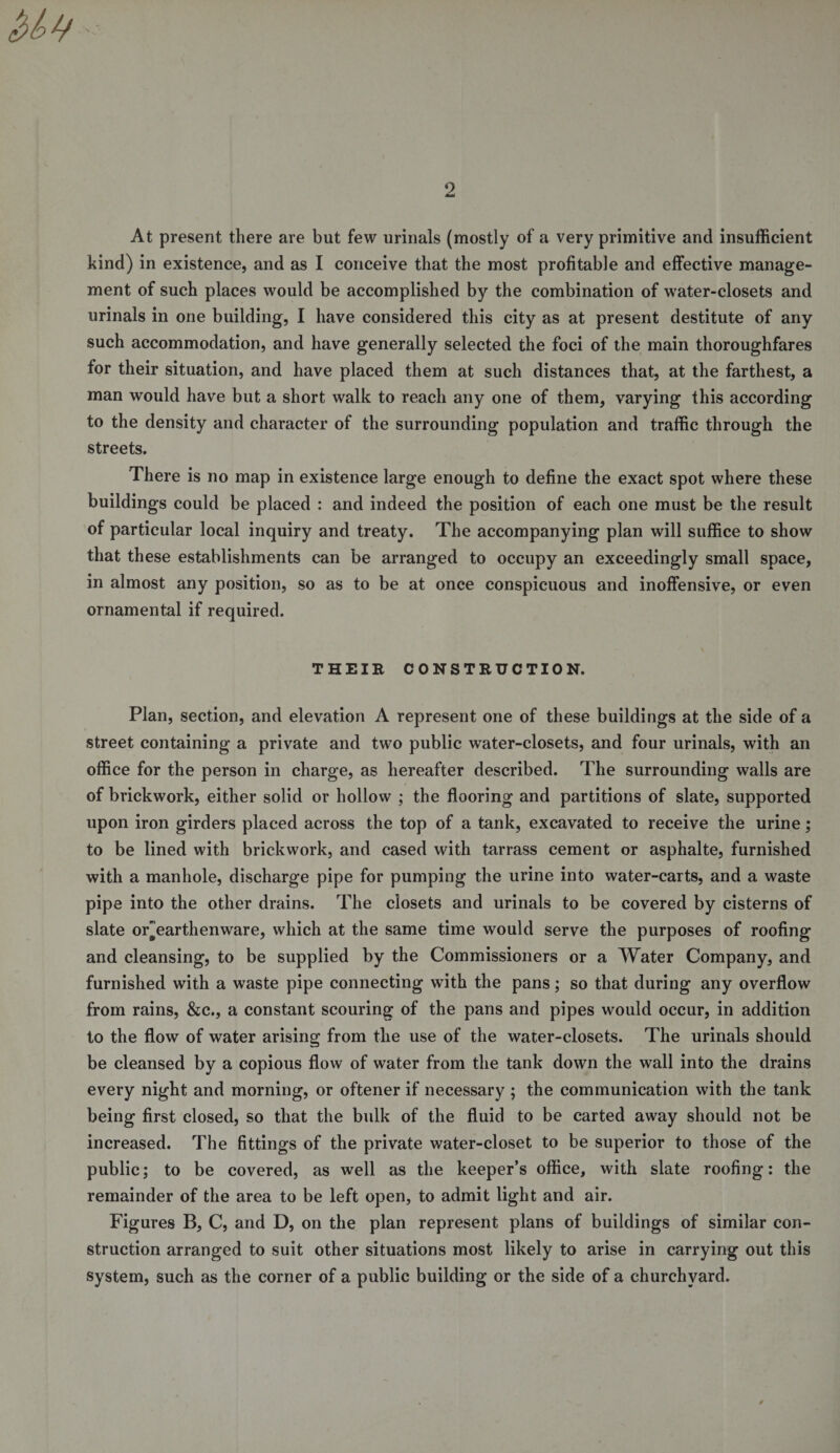 2 At present there are but few urinals (mostly of a very primitive and insufficient kind) in existence, and as I conceive that the most profitable and effective manage¬ ment of such places would be accomplished by the combination of water-closets and urinals in one building, I have considered this city as at present destitute of any such accommodation, and have generally selected the foci of the main thoroughfares for their situation, and have placed them at such distances that, at the farthest, a man would have but a short walk to reach any one of them, varying this according to the density and character of the surrounding population and traffic through the streets. There is no map in existence large enough to define the exact spot where these buildings could be placed : and indeed the position of each one must be the result of particular local inquiry and treaty. The accompanying plan will suffice to show that these establishments can be arranged to occupy an exceedingly small space, in almost any position, so as to be at once conspicuous and inoffensive, or even ornamental if required. THEIR CONSTRUCTION. Plan, section, and elevation A represent one of these buildings at the side of a street containing a private and two public water-closets, and four urinals, with an office for the person in charge, as hereafter described. The surrounding walls are of brickwork, either solid or hollow ; the flooring and partitions of slate, supported upon iron girders placed across the top of a tank, excavated to receive the urine; to be lined with brickwork, and cased with tarrass cement or asphalte, furnished with a manhole, discharge pipe for pumping the urine into water-carts, and a waste pipe into the other drains. The closets and urinals to be covered by cisterns of slate orearthenware, which at the same time would serve the purposes of roofing and cleansing, to be supplied by the Commissioners or a Water Company, and furnished with a waste pipe connecting with the pans; so that during any overflow from rains, &amp;c., a constant scouring of the pans and pipes would occur, in addition to the flow of water arising from the use of the water-closets. The urinals should be cleansed by a copious flow of water from the tank down the wall into the drains every night and morning, or oftener if necessary ; the communication with the tank being first closed, so that the bulk of the fluid to be carted away should not be increased. The fittings of the private water-closet to be superior to those of the public; to be covered, as well as the keeper’s office, with slate roofing: the remainder of the area to be left open, to admit light and air. Figures B, C, and D, on the plan represent plans of buildings of similar con¬ struction arranged to suit other situations most likely to arise in carrying out this system, such as the corner of a public building or the side of a churchyard.