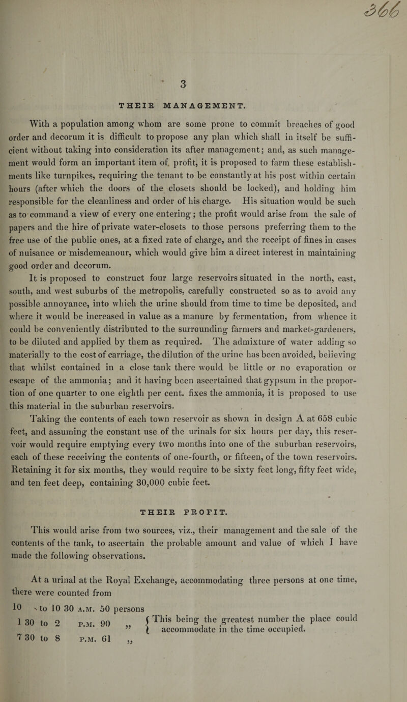 THEIR MANAGEMENT. With a population among whom are some prone to commit breaches of good order and decorum it is difficult to propose any plan which shall in itself be suffi¬ cient without taking into consideration its after management; and, as such manage¬ ment would form an important item of. profit, it is proposed to farm these establish¬ ments like turnpikes, requiring the tenant to be constantly at his post within certain hours (after which the doors of the closets should be locked), and holding him responsible for the cleanliness and order of his charge. His situation would be such as to command a view7 of every one entering; the profit would arise from the sale of papers and the hire of private water-closets to those persons preferring them to the free use of the public ones, at a fixed rate of charge, and the receipt of fines in cases of nuisance or misdemeanour, which would give him a direct interest in maintaining good order and decorum. It is proposed to construct four large reservoirs situated in the north, east, south, and west suburbs of the metropolis, carefully constructed so as to avoid any possible annoyance, into which the urine should from time to time be deposited, and where it would be increased in value as a manure by fermentation, from whence it could be conveniently distributed to the surrounding farmers and market-gardeners, to be diluted and applied by them as required. The admixture of water adding so materially to the cost of carriage, the dilution of the urine has been avoided, believing that whilst contained in a close tank there would be little or no evaporation or escape of the ammonia; and it having been ascertained that gypsum in the propor¬ tion of one quarter to one eighth per cent, fixes the ammonia, it is proposed to use this material in the suburban reservoirs. Taking the contents of each town reservoir as shown in design A at 658 cubic feet, and assuming the constant use of the urinals for six hours per day, this reser¬ voir wrnuld require emptying every tw7o months into one of the suburban reservoirs, each of these receiving the contents of one-fourth, or fifteen, of the town reservoirs. Retaining it for six months, they would require to be sixty feet long, fifty feet wide, and ten feet deep, containing 30,000 cubic feet. THEIR PROFIT. This would arise from two sources, viz., their management and the sale of the contents of the tank, to ascertain the probable amount and value of which I have made the following observations. At a urinal at the Royal Exchange, accommodating three persons at one time, there wrere counted from 10 a to 10 30 a.m. 50 persons 1 30 to 2 p.m. 90 ,, ? 30 to 8 p.m. 61 This being the greatest number the place could accommodate in the time occupied.