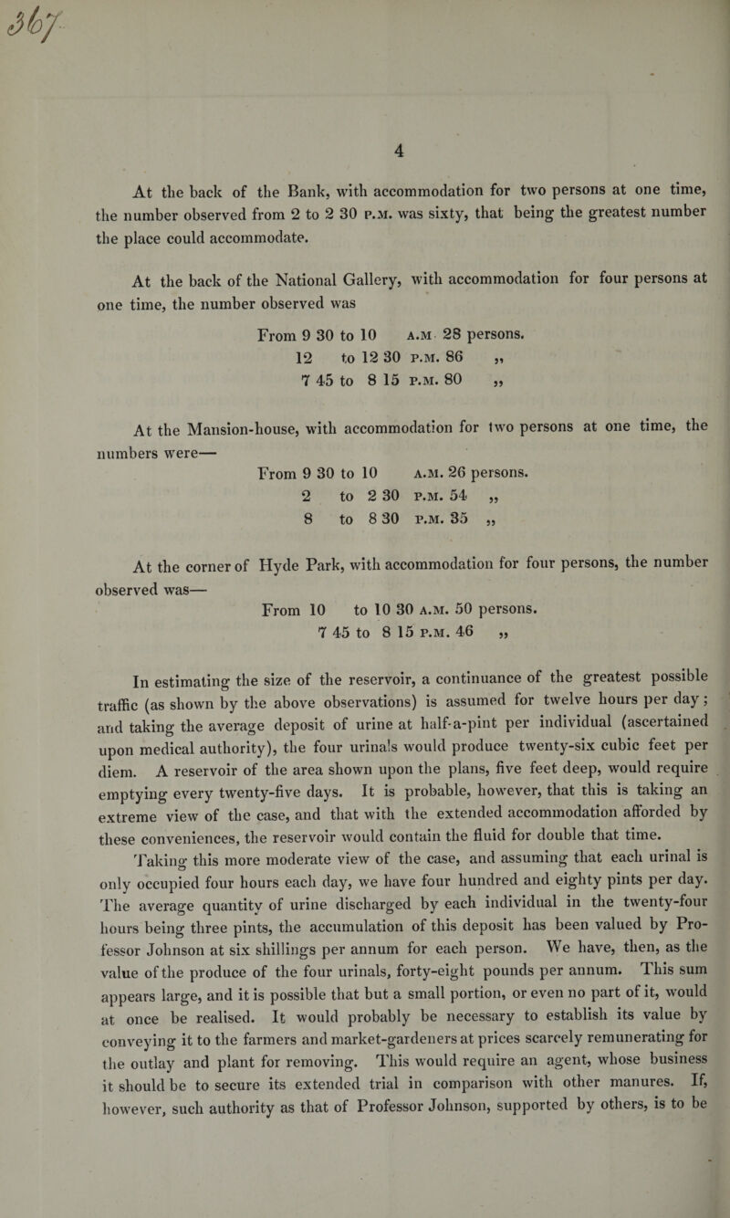 At tlie back of the Bank, with accommodation for two persons at one time, the number observed from 2 to 2 30 p.m. was sixty, that being the greatest number the place could accommodate. At the back of the National Gallery, with accommodation for four persons at one time, the number observed was From 9 30 to 10 a.m 28 persons. 12 to 12 30 p.m. 86 „ 7 45 to 8 15 p.m. 80 „ At the Mansion-house, with accommodation for two persons at one time, the numbers were— From 9 30 to 10 a.m. 26 persons. 2 to 2 30 p.m. 54 „ 8 to 8 30 p.m. 35 „ At the corner of Hyde Park, with accommodation for four persons, the number observed was— From 10 to 10 30 a.m. 50 persons. 7 45 to 8 15 p.m. 46 „ In estimating the size of the reservoir, a continuance of the greatest possible traffic (as shown by the above observations) is assumed for twelve hours per day; and taking the average deposit of urine at half-a-pint per individual (ascertained upon medical authority), the four urinals would produce twenty-six cubic feet per diem. A reservoir of the area shown upon the plans, five feet deep, would require emptying every twenty-five days. It is probable, however, that this is taking an extreme view of the case, and that with the extended accommodation afforded by these conveniences, the reservoir would contain the fluid for double that time. Taking this more moderate view of the case, and assuming that each urinal is only occupied four hours each day, we have four hundred and eighty pints per day. The average quantity of urine discharged by each individual in the twenty-four hours being three pints, the accumulation of this deposit has been valued by Pro¬ fessor Johnson at six shillings per annum for each person. We have, then, as the value of the produce of the four urinals, forty-eight pounds per annum. This sum appears large, and it is possible that but a small portion, or even no part of it, would at once be realised. It would probably be necessary to establish its value by conveying it to the farmers and market-gardeners at prices scarcely remunerating for the outlay and plant for removing. This would require an agent, whose business it should be to secure its extended trial in comparison with other manures. If, however, such authority as that of Professor Johnson, supported by others, is to be