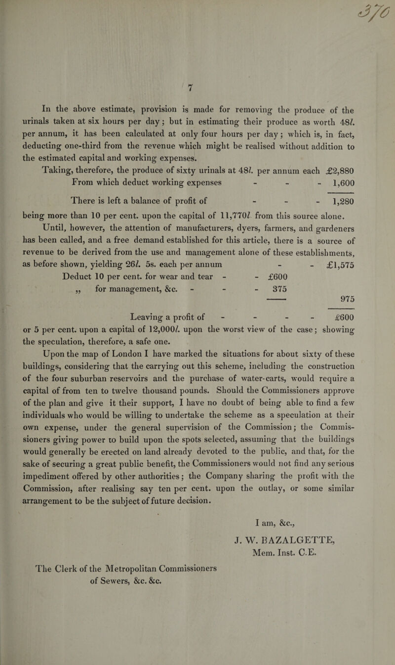 In the above estimate, provision is made for removing the produce of the urinals taken at six hours per day; but in estimating their produce as worth 48/. per annum, it has been calculated at only four hours per day; which is, in fact, deducting one-third from the revenue which might be realised without addition to the estimated capital and working expenses. Taking, therefore, the produce of sixty urinals at 48/. per annum each £2,880 From which deduct working expenses - 1,600 There is left a balance of profit of - 1,280 being more than 10 per cent, upon the capital of 11,770/ from this source alone. Until, however, the attention of manufacturers, dyers, farmers, and gardeners has been called, and a free demand established for this article, there is a source of revenue to be derived from the use and management alone of these establishments, as before shown, yielding 26/. 5s. each per annum - - £1,575 Deduct 10 per cent, for wear and tear - - £600 „ for management, &amp;c. - 875 --- 975 Leaving a profit of - - £600 or 5 per cent, upon a capital of 12,000/. upon the worst view of the case; showing the speculation, therefore, a safe one. Upon the map of London I have marked the situations for about sixty of these buildings, considering that the carrying out this scheme, including the construction of the four suburban reservoirs and the purchase of water-carts, would require a capital of from ten to twelve thousand pounds. Should the Commissioners approve of the plan and give it their support, I have no doubt of being able to find a few individuals who would be willing to undertake the scheme as a speculation at their own expense, under the general supervision of the Commission; the Commis¬ sioners giving power to build upon the spots selected, assuming that the buildings would generally be erected on land already devoted to the public, and that, for the sake of securing a great public benefit, the Commissioners would not find any serious impediment offered by other authorities; the Company sharing the profit with the Commission, after realising say ten per cent, upon the outlay, or some similar arrangement to be the subject of future decision. I am, &amp;c., The Clerk of the Metropolitan Commissioners of Sewers, &amp;c. &amp;c. J. W. BAZALGETTE, Mem. Inst. C.E.