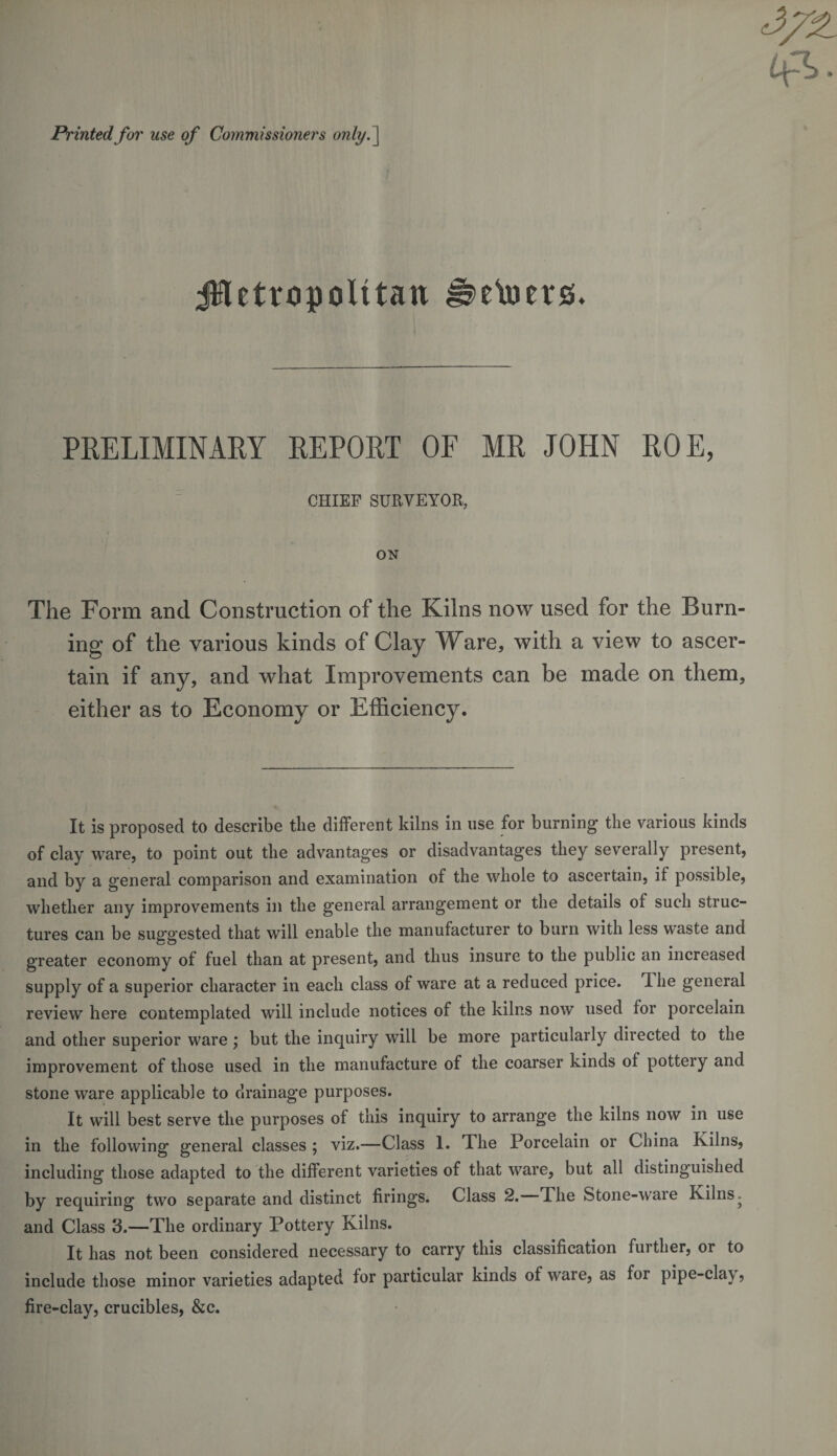 Printed for use of Commissioners only.] ^Metropolitan J^etoers. PRELIMINARY REPORT OF MR JOHN ROE, CHIEF SURVEYOR, ON The Form and Construction of the Kilns now used for the Burn¬ ing of the various kinds of Clay Ware, with a view to ascer¬ tain if any, and what Improvements can be made on them, either as to Economy or Efficiency. It is proposed to describe the different kilns in use for burning the various kinds of clay ware, to point out the advantages or disadvantages they severally present, and by a general comparison and examination of the whole to ascertain, if possible, whether any improvements in the general arrangement or the details of such struc¬ tures can be suggested that will enable the manufacturer to burn with less waste and greater economy of fuel than at present, and thus insure to the public an increased supply of a superior character in each class of ware at a reduced price. Hhe general review here contemplated will include notices of the kilns now used for porcelain and other superior ware ; but the inquiry will be more particularly directed to the improvement of those used in the manufacture of the coarser kinds of pottery and stone ware applicable to drainage purposes. It will best serve the purposes of this inquiry to arrange the kilns now in use in the following general classes ; viz.—Class 1. The Porcelain or China Kilns, including those adapted to the different varieties of that ware, but all distinguished by requiring two separate and distinct firings. Class 2. The Stone-wraie Kilns. and Class 3.—The ordinary Pottery Kilns. It has not been considered necessary to carry this classification further, or to include those minor varieties adapted for particular kinds of ware, as for pipe-cla\, fire-clay, crucibles, &amp;c.