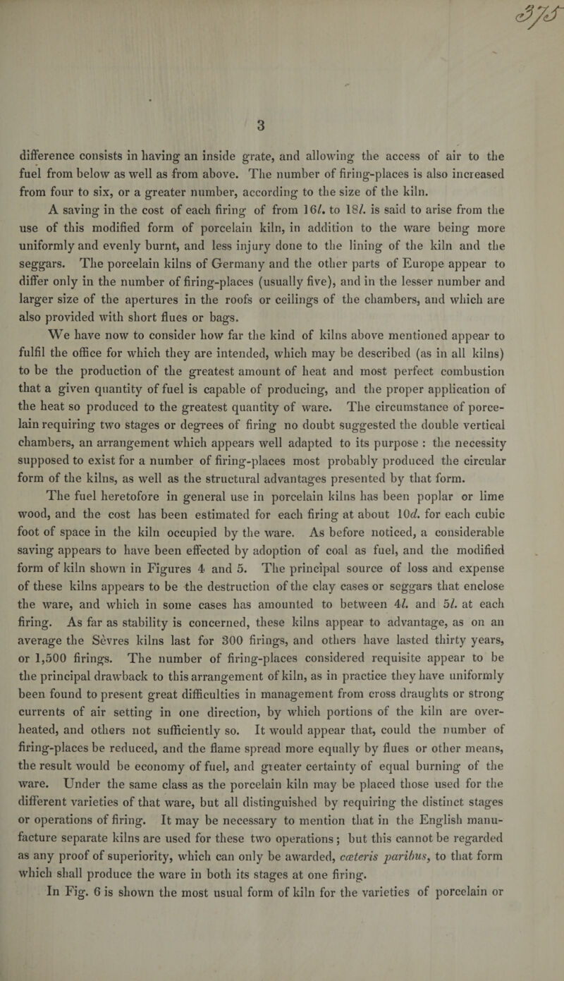 difference consists in having an inside grate, and allowing the access of air to the fuel from below as well as from above. The number of firing-places is also increased from four to six, or a greater number, according to the size of the kiln. A saving in the cost of each firing of from 16/. to 18/. is said to arise from the use of this modified form of porcelain kiln, in addition to the ware being more uniformly and evenly burnt, and less injury done to the lining of the kiln and the seggars. The porcelain kilns of Germany and the other parts of Europe appear to differ only in the number of firing-places (usually five), and in the lesser number and larger size of the apertures in the roofs or ceilings of the chambers, and which are also provided with short flues or bags. We have now to consider how far the kind of kilns above mentioned appear to fulfil the office for which they are intended, which may be described (as in all kilns) to be the production of the greatest amount of heat and most perfect combustion that a given quantity of fuel is capable of producing, and the proper application of the heat so produced to the greatest quantity of ware. The circumstance of porce¬ lain requiring two stages or degrees of firing no doubt suggested the double vertical chambers, an arrangement which appears well adapted to its purpose : the necessity supposed to exist for a number of firing-places most probably produced the circular form of the kilns, as well as the structural advantages presented by that form. The fuel heretofore in general use in porcelain kilns has been poplar or lime wood, and the cost has been estimated for each firing at about KM. for each cubic foot of space in the kiln occupied by the ware. As before noticed, a considerable saving appears to have been effected by adoption of coal as fuel, and the modified form of kiln shown in Figures 4 and 5. The principal source of loss and expense of these kilns appears to be the destruction of the clay cases or seggars that enclose the ware, and which in some cases has amounted to between 47. and hi. at each firing. As far as stability is concerned, these kilns appear to advantage, as on an average the Sevres kilns last for 300 firings, and others have lasted thirty years, or 1,500 firings. The number of firing-places considered requisite appear to be the principal drawback to this arrangement of kiln, as in practice they have uniformly been found to present great difficulties in management from cross draughts or strong currents of air setting in one direction, by which portions of the kiln are over¬ heated, and others not sufficiently so. It would appear that, could the number of firing-places be reduced, and the flame spread more equally by flues or other means, the result would be economy of fuel, and gieater certainty of equal burning of the ware. Under the same class as the porcelain kiln may be placed those used for the different varieties of that ware, but all distinguished by requiring the distinct stages or operations of firing. It may be necessary to mention that in the English manu¬ facture separate kilns are used for these two operations ; but this cannot be regarded as any proof of superiority, which can only be awarded, cceteris -paribus, to that form which shall produce the ware in both its stages at one firing. In Fig. 6 is shown the most usual form of kiln for the varieties of porcelain or