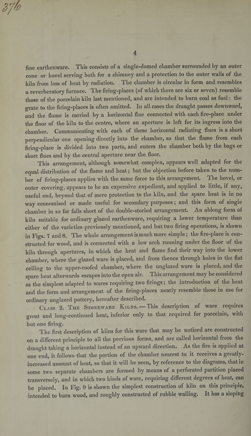 fine earthenware. This consists of a single-domed chamber surrounded by an outer cone or hovel serving both for a chimney and a protection to the outer walls of the kiln from loss of heat by radiation. The chamber is circular in form and resembles a reverberatory furnace. The firing-places (of which there are six or seven) resemble those of the porcelain kiln last mentioned, and are intended to burn coal as fuel: the grate to the firing-places is often omitted. In all cases the draught passes downward, and the flame is carried by a horizontal flue connected with each fire-place under the floor of the kiln to the centre, where an aperture is left for its ingress into the chamber. Communicating with each of these horizontal radiating flues is a short perpendicular one opening directly into the chamber, so that the flame from each firing-place is divided into two parts, and enters the chamber both by the bags or short flues and by the central aperture near the floor. This arrangement, although somewhat complex, appears well adapted for the equal distribution of the flame and heat; but the objection before taken to the num¬ ber of firing-places applies with the same force to this arrangement. The hovel, or outer covering, appears to be an expensive expedient, and applied to little, if any, useful end, beyond that of mere protection to the kiln, and the spare heat is in no way economised or made useful for secondary purposes; and this form of single chamber in so far falls short of the double-storied arrangement. An oblong form of kiln suitable for ordinary glazed earthenware, requiring a lower temperature than either of the varieties previously mentioned, and but two firing operations, is shown in Figs. 7 and 8. The whole arrangement is much more simple; the fire-place is con¬ structed for wood, and is connected with a low arch running under the floor of the kiln through apertures, in which the heat and flame find their way into the lower chamber, where the glazed ware is placed, and from thence through holes in the flat ceiling to the upper-roofed chamber, where the unglazed ware is placed, and the spare heat afterwards escapes into the open air. This arrangement may be considered as the simplest adapted to wares requiring two firings; the introduction of the heat and the form and arrangement of the firing-places nearly resemble those in use tor ordinary unglazed pottery, hereafter described. Class 2. The Stoneware Kilns. — This description of ware requires oreat and long-continued heat, inferior only to that required for porcelain, with but one firing. The first description of kilns for this ware that may be noticed are constructed on a different principle to all the previous forms, and are called horizontal from the draught taking a horizontal instead of an upward direction. As the fire is applied at one end, it follows that the portion of the chamber nearest to it receives a greatly- increased amount of heat, so that it will be seen, by reference to the diagrams, that in some two separate chambers are formed by means of a perforated partition placed transversely, and in which two kinds of ware, requiring different degrees of heat, can be placed. In Fig. 9 is shown the simplest construction of kiln on this principle, intended to burn wood, and roughly constructed of rubble walling, It has a sloping