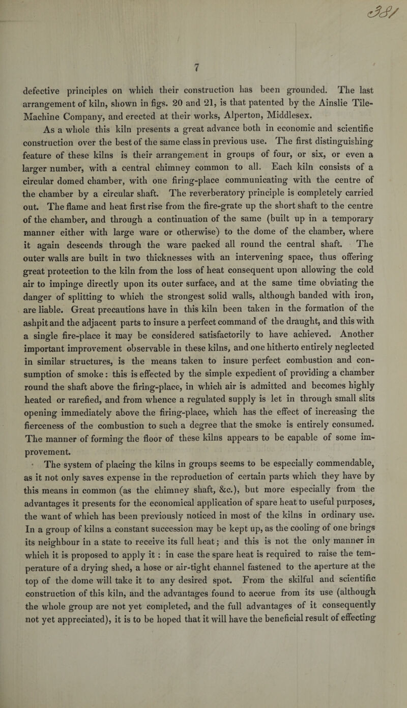 defective principles on which their construction has been grounded. The last arrangement of kiln, shown in figs. 20 and 21, is that patented by the Ainslie Tile- Machine Company, and erected at their works, Alperton, Middlesex. As a whole this kiln presents a great advance both in economic and scientific construction over the best of the same class in previous use. The first distinguishing feature of these kilns is their arrangement in groups of four, or six, or even a larger number, with a central chimney common to all. Each kiln consists of a circular domed chamber, with one firing-place communicating with the centre of the chamber by a circular shaft. The reverberatory principle is completely carried out. The flame and heat first rise from the fire-grate up the short shaft to the centre of the chamber, and through a continuation of the same (built up in a temporary manner either with large ware or otherwise) to the dome of the chamber, where it again descends through the ware packed all round the central shaft. The outer walls are built in two thicknesses with an intervening space, thus offering great protection to the kiln from the loss of heat consequent upon allowing the cold air to impinge directly upon its outer surface, and at the same time obviating the danger of splitting to which the strongest solid walls, although banded with iron, are liable. Great precautions have in this kiln been taken in the formation of the ashpit and the adjacent parts to insure a perfect command of the draught, and this with a single fire-place it may be considered satisfactorily to have achieved. Another important improvement observable in these kilns, and one hitherto entirely neglected in similar structures, is the means taken to insure perfect combustion and con¬ sumption of smoke: this is effected by the simple expedient of providing a chamber round the shaft above the firing-place, in which air is admitted and becomes highly heated or rarefied, and from whence a regulated supply is let in through small slits opening immediately above the firing-place, which has the effect of increasing the fierceness of the combustion to such a degree that the smoke is entirely consumed. The manner of forming the floor of these kilns appears to be capable of some im¬ provement. * The system of placing the kilns in groups seems to be especially commendable5 as it not only saves expense in the reproduction of certain parts which they have by this means in common (as the chimney shaft, &amp;c.), but more especially from the advantages it presents for the economical application of spare heat to useful purposes, the want of which has been previously noticed in most of the kilns in ordinary use. In a group of kilns a constant succession may be kept up, as the cooling of one brings its neighbour in a state to receive its full beat; and this is not the only manner in which it is proposed to apply it : in case the spare heat is required to raise the tem¬ perature of a drying shed, a hose or air-tight channel fastened to the aperture at the top of the dome will take it to any desired spot. From the skilful and scientific construction of this kiln, and the advantages found to accrue from its use (although the whole group are not yet completed, and the full advantages of it consequently not yet appreciated), it is to be hoped that it will have the beneficial result of effecting