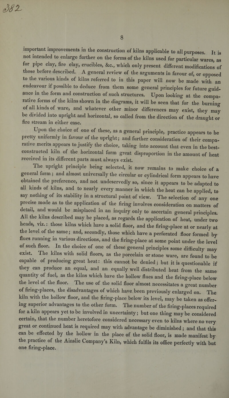 MX important improvements in the construction of kilns applicable to all purposes. It is not intended to enlarge further on the forms of the kilns used for particular wares, as for pipe clay, fire clay, crucibles, &amp;c., which only present different modifications of those before described. A general review of the arguments in favour of, or opposed to the various kinds of kilns referred to in this paper will now be made with an endeavour if possible to deduce from them some general principles for future guid¬ ance in the form and construction of such structures. Upon looking at the compa¬ rative forms of the kilns shown in the diagrams, it will be seen that for the burning of all kinds of ware, and whatever other minor differences may exist, they may¬ be divided into upright and horizontal, so called from the direction of the draught or fire stream in either case. Upon the choice of one of these, as a general principle, practice appears to be pretty uniformly in favour of the upright; and further consideration of their compa¬ rative merits appears to justify the choice, taking into account that even in the best- constructed kiln of the horizontal form great disproportion in the amount of heat received in its different parts must always exist. The upright principle being selected, it now remains to make choice of a general form; and almost universally the circular or cylindrical form appears to have obtained the preference, and not undeservedly so, since it appears to be adapted to all kinds of kilns, and to nearly every manner in which the heat can be applied, to say nothing of its stability in a structural point of view. The selection of any one precise mode as to the application of the firing involves consideration on matters of detail, and would be misplaced in an inquiry only to ascertain general principles. All the kilns described may be placed, as regards the application of heat, under two heads, viz.: those kilns which have a solid floor, and the firing-place at or nearly at the level of the same; and, secondly, those which have a perforated floor formed by flues running in various directions, and the firing-place at some point under the level of such floor. In the choice of one of these general principles some difficulty may exist. The kilns with solid floors, as the porcelain or stone ware, are found to be capable of producing great heat: this cannot be denied; but it is questionable if they can produce an equal, and an equally well distributed heat from the same quantity of fuel, as the kilns which have the hollow flues and the firing-place below the level of the floor. The use of the solid floor almost necessitates a great number of firing-places, the disadvantages of which have, been previously enlarged on. The kiln with the hollow floor, and the firing-place below its level, may be taken as offer¬ ing superior advantages to the other form. The number of the firing-places required for a kiln appears yet to be involved in uncertainty; but one thing may be considered certain, that the number heretofore considered necessary even to kilns where no very great or continued heat is required may with advantage be diminished; and that this can be effected by the hollow in the place of the solid floor, is made manifest by the practice of the Ainslie Company’s Kiln, which fulfils its office perfectly with but one firing-place.