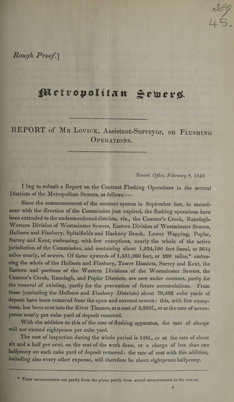 Rough Proof.] pi r t v o |j o J it a n &amp;0U10V0. REPORT of Mr Lovick, Assistant-Surveyor, on Flushing Operations. Sewers' Office, February 8, 1849. I beg to submit a Report on the Contract Flushing Operations in the several Districts of the Metropolitan Sewers, as follows:— Since the commencement of the contract system in September last, in accord¬ ance with the direction of the Commission just expired, the flushing operations have been extended to the undermentioned districts, viz., the Counter’s Creek, Ranelagh? Western Division of Westminster Sewers, Eastern Division of Westminster Sewers, Holborn and Finsbury, Spitalfields and Hackney Brook, Lower Wapping, Poplar, Surrey and Kent, embracing, with few exceptions, nearly the whole of the active jurisdiction of the Commission, and containing about 1,924,196 feet lineal, or 364£ miles nearly, of sewers. Of these upwards of 1,531,260 feet, or 290 miles,* embra¬ cing the whole of the Holborn and Finsbury, Tower Hamlets, Surrey and Kent, the Eastern and portions of the Western Divisions of the Westminster Sewers, the Counter’s Creek, Ranelagh, and Poplar Districts, are now under contract, partly for the removal of existing, partly for the prevention of future accumulations. From these (excluding the Holborn and Finsbury Districts) about 79,483 cube yards of deposit have been removed from the open and covered sewers : this, with few excep¬ tions, has been sent into the River Thames, at a cost of 2,209/., or at the rate of seven- pence nearly per cube yard of deposit removed. With the addition to this of the cost of flushing apparatus, the rate of charge will not exceed eightpence per cube yard. The cost of inspection during the whole period is 148/., or at the rate of about six and a half per cent, on the cost of the work done, or a charge of less than one halfpenny on each cube yard of deposit removed: the rate of cost with this addition, including also every other expense, will therefore be about eightpence halfpenny. * These measurements are partly from the plans, partly from actual measurements in the sewers.