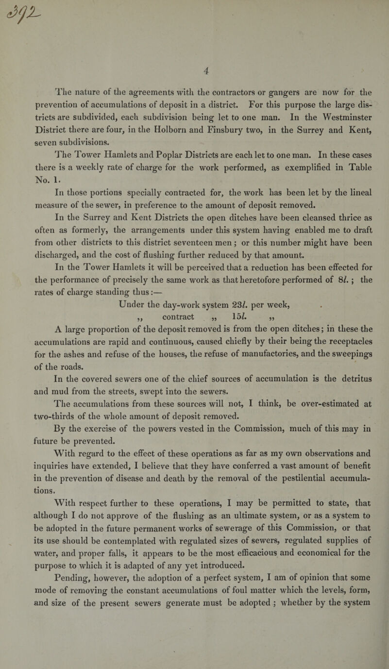 The nature of the agreements with the contractors or gangers are now for the prevention of accumulations of deposit in a district. For this purpose the large dis¬ tricts are subdivided, each subdivision being let to one man. In the Westminster District there are four, in the Holborn and Finsbury two, in the Surrey and Kent, seven subdivisions. The Tower Hamlets and Poplar Districts are each let to one man. In these cases there is a weekly rate of charge for the work performed, as exemplified in Table No. 1. In those portions specially contracted for, the work has been let by the lineal measure of the sewer, in preference to the amount of deposit removed. In the Surrey and Kent Districts the open ditches have been cleansed thrice as often as formerly, the arrangements under this system having enabled me to draft from other districts to this district seventeen men ; or this number might have been discharged, and the cost of flushing further reduced by that amount. In the Tower Hamlets it will be perceived that a reduction has been effected for the performance of precisely the same work as that heretofore performed of 81. ; the rates of charge standing thus:— Under the day-work system 23/. per week, ,, contract ,, 15/. ,, A large proportion of the deposit removed is from the open ditches; in these the accumulations are rapid and continuous, caused chiefly by their being the receptacles for the ashes and refuse of the houses, the refuse of manufactories, and the sweepings / of the roads. In the covered sewers one of the chief sources of accumulation is the detritus and mud from the streets, swept into the sewers. The accumulations from these sources will not, I think, be over-estimated at two-thirds of the whole amount of deposit removed. By the exercise of the powers vested in the Commission, much of this may in future be prevented. With regard to the effect of these operations as far as my own observations and inquiries have extended, I believe that they have conferred a vast amount of benefit in the prevention of disease and death by the removal of the pestilential accumula¬ tions. With respect further to these operations, I may be permitted to state, that although I do not approve of the flushing as an ultimate system, or as a system to be adopted in the future permanent works of sewerage of this Commission, or that its use should be contemplated with regulated sizes of sewers, regulated supplies of water, and proper falls, it appears to be the most efficacious and economical for the purpose to which it is adapted of any yet introduced. Pending, however, the adoption of a perfect system, I am of opinion that some mode of removing the constant accumulations of foul matter which the levels, form, and size of the present sewers generate must be adopted ; whether by the system