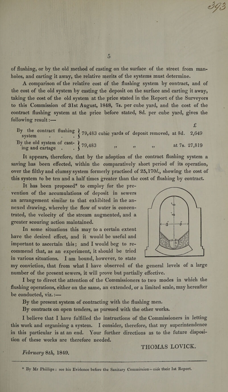 of flushing, or by the old method of casting on the surface of the street from man¬ holes, and carting it away, the relative merits of the systems must determine, A comparison of the relative cost of the flushing system by contract, and of the cost of the old system by casting the deposit on the surface and carting it away, taking the cost of the old system at the price stated in the Report of the Surveyors to this Commission of 31st August, 1848, 7s. per cube yard, and the cost of the contract flushing system at the price before stated, 8d. per cube yard, gives the following result:— £ ^systemC°ntlaCt j 79,483 cubic yards of deposit removed, at 8d. 2,649 By the old system of cast- j ?g g3 at 7s. 27,819 ing and cartage . . ) ” ” ” ’ It appears, therefore, that by the adoption of the contract flushing system a saving has been effected, within the comparatively short period of its operation, over the filthy and clumsy system formerly practised of 25,170/., showing the cost of this system to be ten and a half times greater than the cost of flushing by contract. It has been proposed* to employ for the pre¬ vention of the accumulations of deposit in sewers an arrangement similar to that exhibited in the an¬ nexed drawing, whereby the flow of water is concen¬ trated, the velocity of the stream augmented, and a greater scouring action maintained. In some situations this may to a certain extent have the desired effect, and it would be useful and important to ascertain this; and I would beg to re¬ commend that, as an experiment, it should be tried in various situations. I am bound, however, to state my conviction, that from what I have observed of the general levels of a large number of the present sewers, it will prove but partially effective. I beg to direct the attention of the Commissioners to two modes in which the flushing operations, either on the same, an extended, or a limited scale, may hereafter be conducted, viz.:— By the present system of contracting with the flushing men. By contracts on open tenders, as pursued with the other works. I believe that I have fulfilled the instructions of the Commissioners in letting this work and organising a system. I consider, therefore, that my superintendence in this particular is at an end. Your further directions as to the future disposi¬ tion of these works are therefore needed. THOMAS LOVICK. February 8th, 1849. * By Mr Phillips : see his Evidence before the Sanitary Commission — vide their 1st Report.