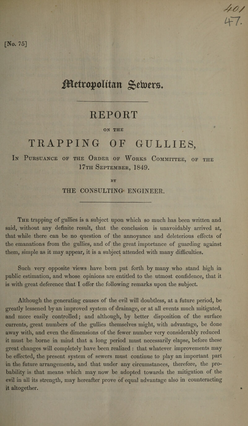 47 [No. 75] iftctropohtan ^etorrs. REPORT ON THE TRAPPING OF GULLIES, In Pursuance of the Order of Works Committee, of the 17th September, 1849. BY THE CONSULTING ENGINEER. The trapping of gullies is a subject upon which so much has been written and said, without any definite result, that the conclusion is unavoidably arrived at, &gt; that while there can be no question of the annoyance and deleterious effects of the emanations from the gullies, and of the great importance of guarding against them, simple as it may appear, it is a subject attended with many difficulties. Such very opposite views have been put forth by many who stand high in public estimation, and whose opinions are entitled to the utmost confidence, that it is with great deference that I offer the following remarks upon the subject. Although the generating causes of the evil will doubtless, at a future period, be greatly lessened by an improved system of drainage, or at all events much mitigated, and more easily controlled; and although, by better disposition of the surface currents, great numbers of the gullies themselves might, with advantage, be done away with, and even the dimensions of the fewer number very considerably reduced it must be borne in mind that a long period must necessarily elapse, before these great changes will completely have been realized : that whatever improvements may be effected, the present system of sewers must continue to play an important part in the future arrangements, and that under any circumstances, therefore, the pro¬ bability is that means which may now be adopted towards the mitigation of the evil in all its strength, may hereafter prove of equal advantage also in counteracting it altogether. *