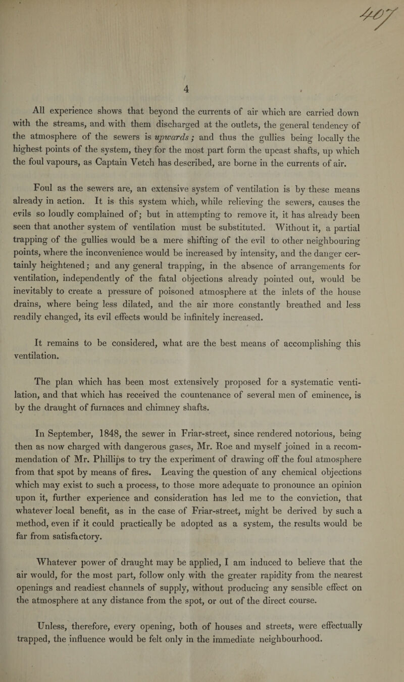 4 All experience shows that beyond the currents of air which are carried down with the streams, and with them discharged at the outlets, the general tendency of the atmosphere of the sewers is upwards; and thus the gullies being locally the highest points of the system, they for the most part form the upcast shafts, up which the foul vapours, as Captain Vetch has described, are borne in the currents of air. Foul as the sewers are, an extensive system of ventilation is by these means already in action. It is this system which, while relieving the sewers, causes the evils so loudly complained of; but in attempting to remove it, it has already been seen that another system of ventilation must be substituted. Without it, a partial trapping of the gullies would be a mere shifting of the evil to other neighbouring points, where the inconvenience would be increased by intensity, and the danger cer¬ tainly heightened; and any general trapping, in the absence of arrangements for ventilation, independently of the fatal objections already pointed out, would be inevitably to create a pressure of poisoned atmosphere at the inlets of the house drains, where being less dilated, and the air more constantly breathed and less readily changed, its evil effects would be infinitely increased. It remains to be considered, what are the best means of accomplishing this ventilation. The plan which has been most extensively proposed for a systematic venti¬ lation, and that which has received the countenance of several men of eminence, is by the draught of furnaces and chimney shafts. In September, 1848, the sewer in Friar-street, since rendered notorious, being then as now charged with dangerous gases, Mr. Roe and myself joined in a recom¬ mendation of Mr. Phillips to try the experiment of drawing off the foul atmosphere from that spot by means of fires. Leaving the question of any chemical objections which may exist to such a process, to those more adequate to pronounce an opinion upon it, further experience and consideration has led me to the conviction, that whatever local benefit, as in the case of Friar-street, might be derived by such a method, even if it could practically be adopted as a system, the results would be far from satisfactory. Whatever power of draught may be applied, I am induced to believe that the air would, for the most part, follow only with the greater rapidity from the nearest openings and readiest channels of supply, without producing any sensible effect on the atmosphere at any distance from the spot, or out of the direct course. Unless, therefore, every opening, both of houses and streets, were effectually trapped, the influence would be felt only in the immediate neighbourhood.