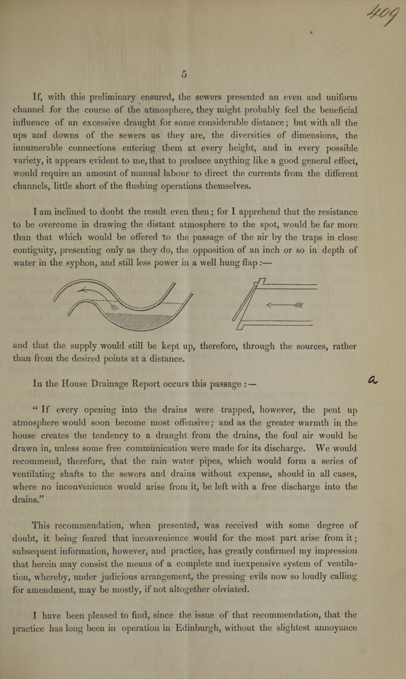 If, with this preliminary ensured, the sewers presented an even and uniform % channel for the course of the atmosphere, they might probably feel the beneficial influence of an excessive draught for some considerable distance; but with all the ups and downs of the sewers as they are, the diversities of dimensions, the innumerable connections entering them at every height, and in every possible variety, it appears evident to me, that to produce anything like a good general effect, would require an amount of manual labour to direct the currents from the different channels, little short of the flushing operations themselves. I am inclined to doubt the result even then; for I apprehend that the resistance to be overcome in drawing the distant atmosphere to the spot, would be far more than that which would be offered to the passage of the air by the traps in close contiguity, presenting only as they do, the opposition of an inch or so in depth of water in the syphon, and still less power in a well hung flap :— and that the supply would still be kept up, therefore, through the sources, rather than from the desired points at a distance. In the House Drainage Report occurs this passage : — “If every opening into the drains were trapped, however, the pent up atmosphere would soon become most offensive; and as the greater warmth in the house creates the tendency to a draught from the drains, the foul air would be drawn in, unless some free communication were made for its discharge. We would recommend, therefore, that the rain water pipes, which would form a series of ventilating shafts to the sewers and drains without expense, should in all cases, where no inconvenience would arise from it, be left with a free discharge into the drains.” This recommendation, when presented, was received with some degree of doubt, it being feared that inconvenience would for the most part arise from it; subsequent information, however, and practice, has greatly confirmed my impression that herein may consist the means of a complete and inexpensive system of ventila¬ tion, whereby, under judicious arrangement, the pressing evils now so loudly calling for amendment, may be mostly, if not altogether obviated. I have been pleased to find, since the issue of that recommendation, that the practice has long been in operation in Edinburgh, without the slightest annoyance