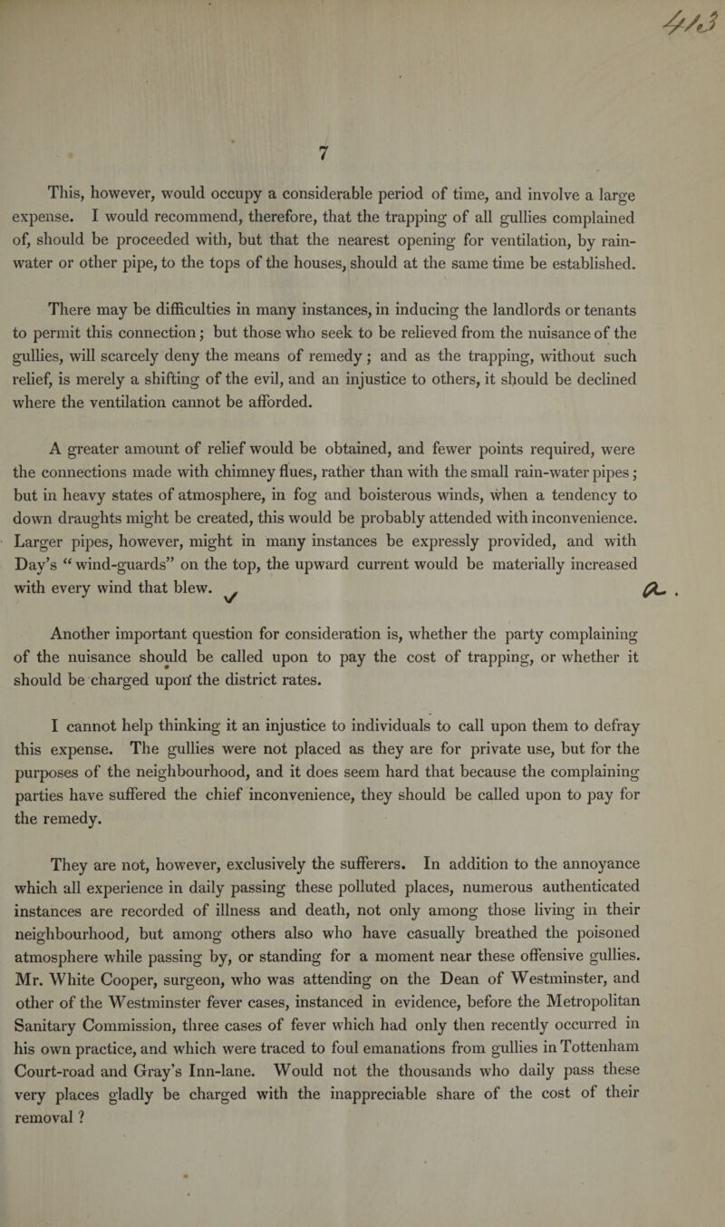 4/'J This, however, would occupy a considerable period of time, and involve a large expense. I would recommend, therefore, that the trapping of all gullies complained of, should be proceeded with, but that the nearest opening for ventilation, by rain¬ water or other pipe, to the tops of the houses, should at the same time be established. There may be difficulties in many instances, in inducing the landlords or tenants to permit this connection; but those who seek to be relieved from the nuisance of the gullies, will scarcely deny the means of remedy; and as the trapping, without such relief, is merely a shifting of the evil, and an injustice to others, it should be declined where the ventilation cannot be afforded. A greater amount of relief would be obtained, and fewer points required, were the connections made with chimney flues, rather than with the small rain-water pipes; but in heavy states of atmosphere, in fog and boisterous winds, when a tendency to down draughts might be created, this would be probably attended with inconvenience. Larger pipes, however, might in many instances be expressly provided, and with Day’s “ wind-guards” on the top, the upward current would be materially increased with every wind that blew. Another important question for consideration is, whether the party complaining of the nuisance should be called upon to pay the cost of trapping, or whether it should be charged upon' the district rates. I cannot help thinking it an injustice to individuals to call upon them to defray this expense. The gullies were not placed as they are for private use, but for the purposes of the neighbourhood, and it does seem hard that because the complaining parties have suffered the chief inconvenience, they should be called upon to pay for the remedy. They are not, however, exclusively the sufferers. In addition to the annoyance which all experience in daily passing these polluted places, numerous authenticated instances are recorded of illness and death, not only among those living in their neighbourhood, but among others also who have casually breathed the poisoned atmosphere while passing by, or standing for a moment near these offensive gullies. Mr. White Cooper, surgeon, who was attending on the Dean of Westminster, and other of the Westminster fever cases, instanced in evidence, before the Metropolitan Sanitary Commission, three cases of fever which had only then recently occurred in his own practice, and which were traced to foul emanations from gullies in Tottenham Court-road and Gray’s Inn-lane. Would not the thousands who daily pass these very places gladly be charged with the inappreciable share of the cost of their removal ?