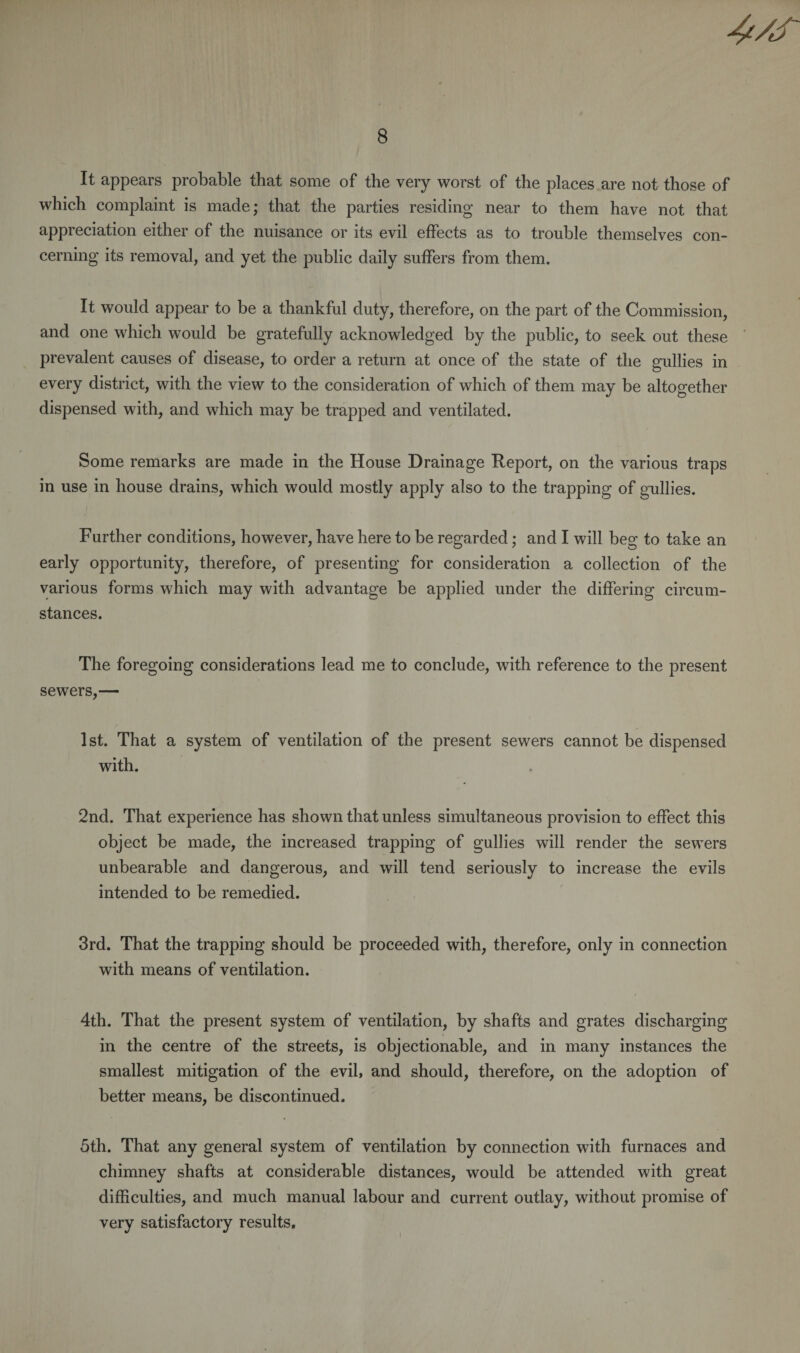 8 It appears probable that some of the very worst of the places are not those of which complaint is made; that the parties residing near to them have not that appreciation either of the nuisance or its evil effects as to trouble themselves con¬ cerning its removal, and yet the public daily suffers from them. It would appear to be a thankful duty, therefore, on the part of the Commission, and one which would be gratefully acknowledged by the public, to seek out these prevalent causes of disease, to order a return at once of the state of the gullies in every district, with the view to the consideration of which of them may be altogether dispensed with, and which may be trapped and ventilated. Some remarks are made in the House Drainage Report, on the various traps in use in house drains, which would mostly apply also to the trapping of gullies. Further conditions, however, have here to be regarded; and I will beg to take an early opportunity, therefore, of presenting for consideration a collection of the various forms which may with advantage be applied under the differing circum¬ stances. The foregoing considerations lead me to conclude, with reference to the present sewers,— 1st. That a system of ventilation of the present sewers cannot be dispensed with. 2nd. That experience has shown that unless simultaneous provision to effect this object be made, the increased trapping of gullies will render the sewers unbearable and dangerous, and will tend seriously to increase the evils intended to be remedied. 3rd. That the trapping should be proceeded with, therefore, only in connection with means of ventilation. 4th. That the present system of ventilation, by shafts and grates discharging in the centre of the streets, is objectionable, and in many instances the smallest mitigation of the evil, and should, therefore, on the adoption of better means, be discontinued. 5th. That any general system of ventilation by connection with furnaces and chimney shafts at considerable distances, would be attended with great difficulties, and much manual labour and current outlay, without promise of very satisfactory results.