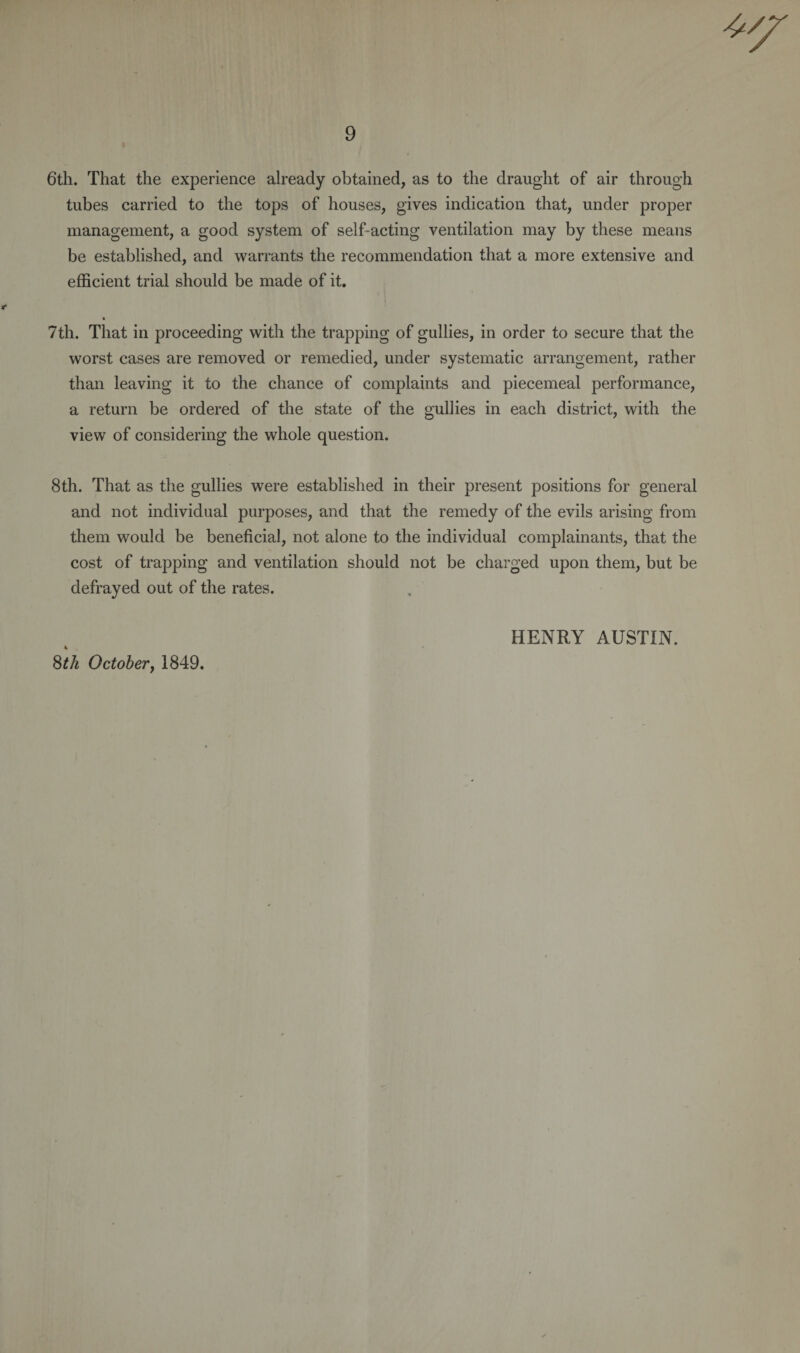 9 6th. That the experience already obtained, as to the draught of air through tubes carried to the tops of houses, gives indication that, under proper management, a good system of self-acting ventilation may by these means be established, and warrants the recommendation that a more extensive and efficient trial should be made of it. 7th. That in proceeding with the trapping of gullies, in order to secure that the worst cases are removed or remedied, under systematic arrangement, rather than leaving it to the chance of complaints and piecemeal performance, a return be ordered of the state of the gullies in each district, with the view of considering the whole question. 8th. That as the gullies were established in their present positions for general and not individual purposes, and that the remedy of the evils arising from them would be beneficial, not alone to the individual complainants, that the cost of trapping and ventilation should not be charged upon them, but be defrayed out of the rates. HENRY AUSTIN. 8th October, 1849.