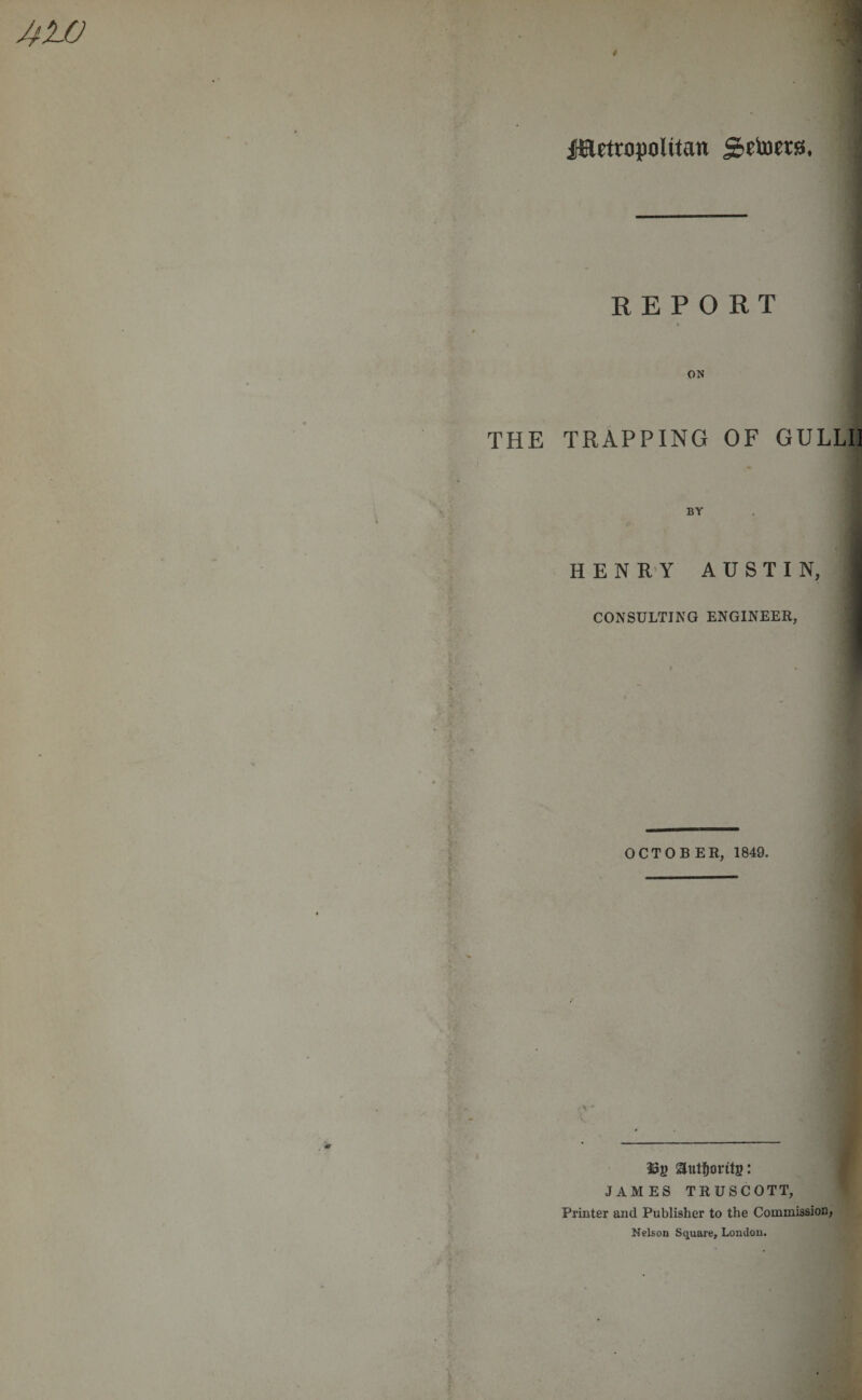 jaetrupolttan j&amp;etorrs. REPORT « ON THE TRAPPING OF GULLII BY HENRY AUSTIN, CONSULTING ENGINEER, OCTOBER, 1849. \ s.- 3 . ——«---- autfjoritg: JAMES TRUSCOTT, Printer and Publisher to the Commission, Nelson Square, London.