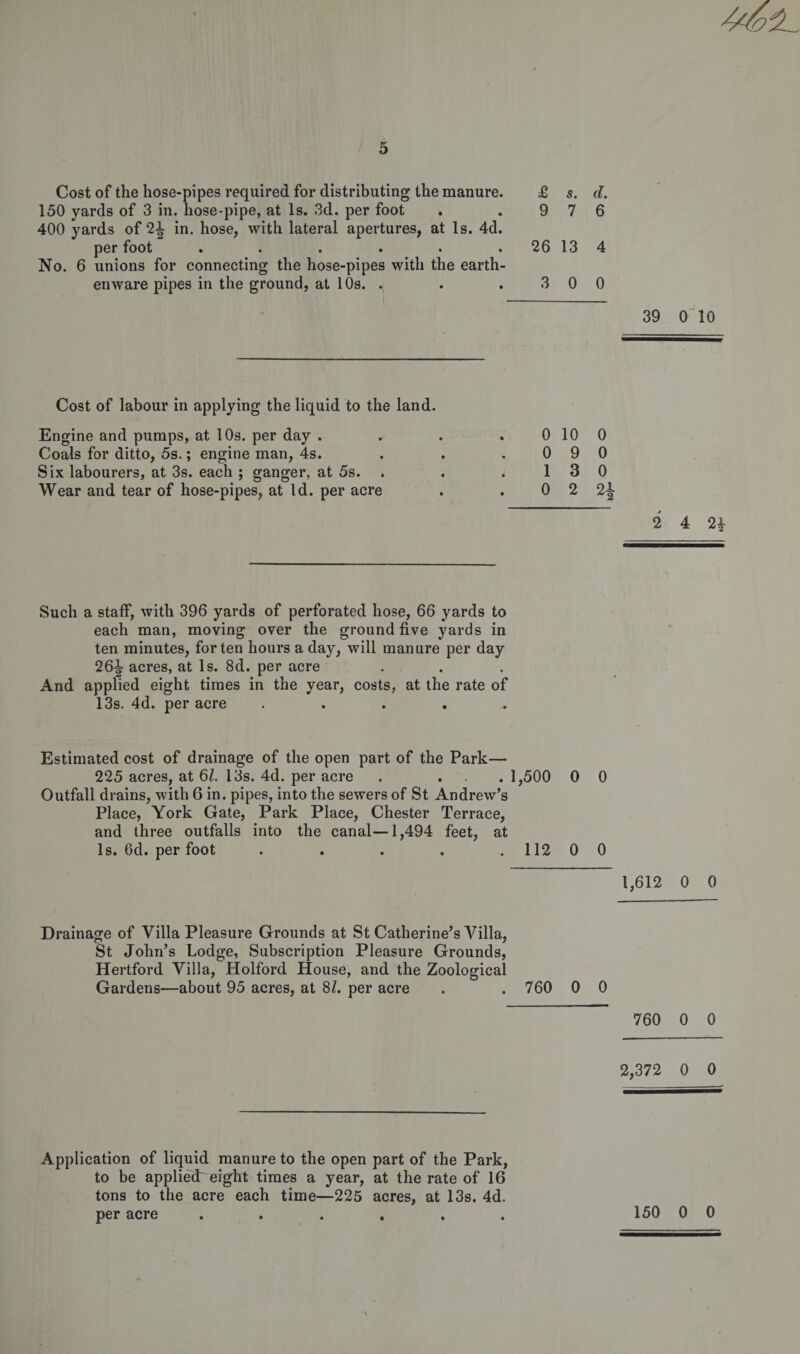 Cost of the hose-pipes required for distributing the manure. £ 5. d. 150 yards of 3 in. hose-pipe, at Is. 3d. per foot . .976 400 yards of 2^ in. hose, with lateral apertures, at Is. 4d. per foot . . . . . . 26 13 4 No. 6 unions for connecting the hose-pipes with the earth¬ enware pipes in the ground, at 10s. . . . 3 0 0 39 0 10 Cost of labour in applying the liquid to the land. Engine and pumps, at 10s. per day . Coals for ditto, 5s.; engine man, 4s. Six labourers, at 3s. each ; ganger, at 5s. Wear and tear of hose-pipes, at Id. per acre 0 10 0 0 9 0 1 3 0 0 2 2i 2 4 2i Such a staff, with 396 yards of perforated hose, 66 yards to each man, moving over the ground five yards in ten minutes, for ten hours a day, will manure per day 26-|- acres, at Is. 8d. per acre And applied eight times in the year, costs, at the rate of 13s. 4d. per acre . Estimated cost of drainage of the open part of the Park— 225 acres, at 61. 13s. 4d. per acre . ... 1,500 0 0 Outfall drains, with 6 in. pipes, into the sewers of St Andrew’s Place, York Gate, Park Place, Chester Terrace, and three outfalls into the canal—1,494 feet, at Is. Od. per foot . . . . 112 0 0 1,612 0 0 Drainage of Villa Pleasure Grounds at St Catherine’s Villa, St John’s Lodge, Subscription Pleasure Grounds, Hertford Villa, Holford House, and the Zoological Gardens—about 95 acres, at 81. per acre . . 760 0 0 760 0 0 2,372 0 0 Application of liquid manure to the open part of the Park, to be appliedr eight times a year, at the rate of 16 tons to the acre each time—225 acres, at 13s. 4d. per acre ...... 150 0 0