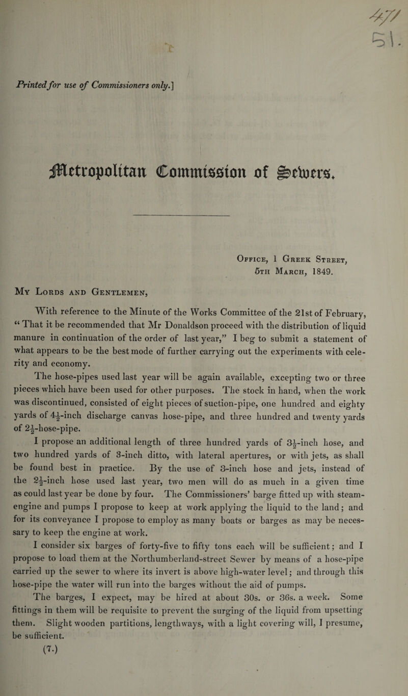 Printedfor use of Commissioners only.] jHetropoIitan Commission of §s&gt;ttocr$. Office, 1 Greek Street, 5th March, 1849. My Lords and Gentlemen, With reference to the Minute of the Works Committee of the 21st of February, “ That it be recommended that Mr Donaldson proceed with the distribution of liquid manure in continuation of the order of last year,” I beg to submit a statement of what appears to be the best mode of further carrying out the experiments with cele¬ rity and economy. The hose-pipes used last year will be again available, excepting two or three pieces which have been used for other purposes. The stock in hand, when the work was discontinued, consisted of eight pieces of suction-pipe, one hundred and eighty yards of 4i-inch discharge canvas hose-pipe, and three hundred and twenty yards of 2i-hose-pipe. I propose an additional length of three hundred yards of 3J-inch hose, and two hundred yards of 3-inch ditto, with lateral apertures, or with jets, as shall be found best in practice. By the use of 3-inch hose and jets, instead of the 2^-inch hose used last year, two men will do as much in a given time as could last year be done by four. The Commissioners’ barge fitted up with steam- engine and pumps I propose to keep at work applying the liquid to the land; and for its conveyance I propose to employ as many boats or barges as may be neces¬ sary to keep the engine at work. I consider six barges of forty-five to fifty tons each will be sufficient; and I propose to load them at the Northumberland-street Sewer by means of a hose-pipe carried up the sewer to where its invert is above high-water level; and through this hose-pipe the water will run into the barges without the aid of pumps. The barges, I expect, may be hired at about 30s. or 36s. a week. Some fittings in them will be requisite to prevent the surging of the liquid from upsetting them. Slight wooden partitions, lengthways, with a light covering will, I presume, be sufficient. (7.)