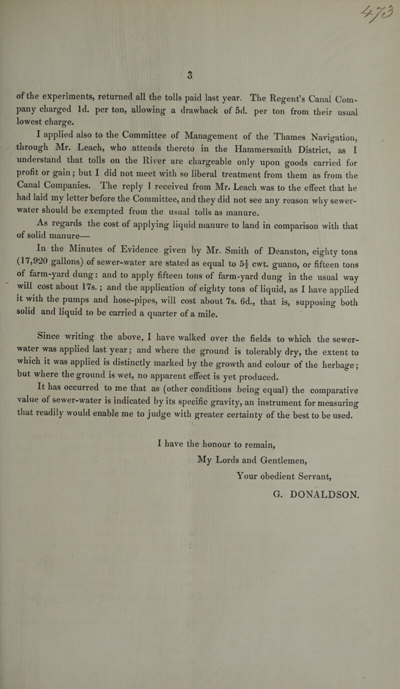of the experiments, returned all the tolls paid last year. The Regent’s Canal Com¬ pany charged Id. per ton, allowing a drawback of 5d. per ton from their usual lowest charge. I applied also to the Committee of Management of the Thames Navigation, through Mr. Leach, who attends thereto in the Hammersmith District, as I understand that tolls on the River are chargeable only upon goods carried for profit or gain; but I did not meet with so liberal treatment from them as from the Canal Companies. The reply I received from Mr. Leach was to the effect that he had laid my letter before the Committee, and they did not see any reason why sewer- water should be exempted from the usual tolls as manure. As regards the cost of applying liquid manure to land in comparison with that of solid manure— In the Minutes of Evidence given by Mr. Smith of Deanston, eighty tons (17,920 gallons) of sewer-water are stated as equal to 5j cwt. guano, or fifteen tons of farm-yard dung: and to apply fifteen tons of farm-yard dung in the usual way will cost about 17s.; and the application of eighty tons of liquid, as I have applied it with the pumps and hose-pipes, will cost about 7s. 6d., that is, supposing both solid and liquid to be carried a quarter of a mile. Since writing the above, I have walked over the fields to which the sewer- water was applied last year; and where the ground is tolerably dry, the extent to which it was applied is distinctly marked by the growth and colour of the herbage; but where the ground is wet, no apparent effect is yet produced. It has occurred to me that as (other conditions being equal) the comparative value of sewer-water is indicated by its specific gravity, an instrument for measuring that readily would enable me to judge with greater certainty of the best to be used. I have the honour to remain, My Lords and Gentlemen, Your obedient Servant, G. DONALDSON.