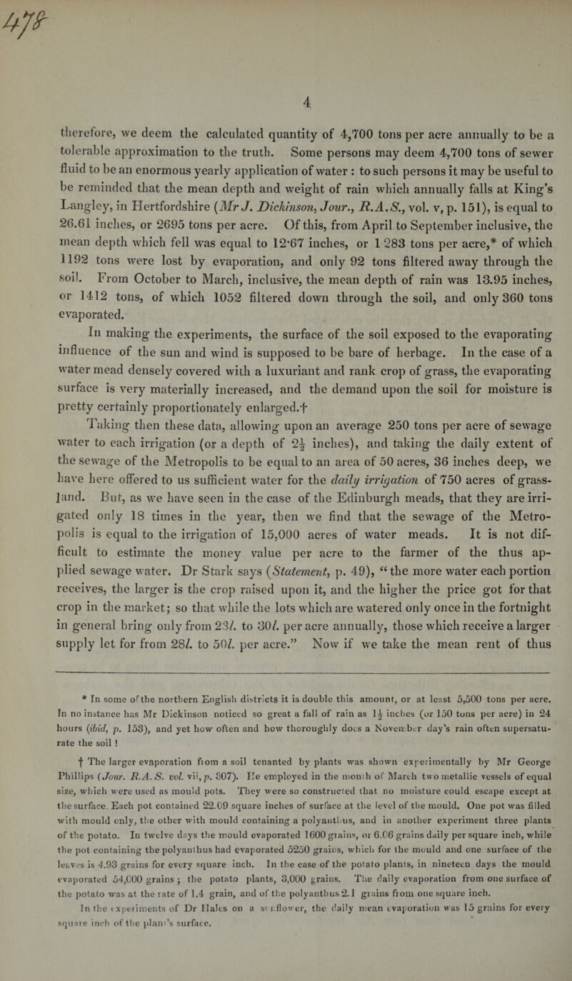 therefore, we deem the calculated quantity of 4,700 tons per acre annually to be a tolerable approximation to the truth. Some persons may deem 4,700 tons of sewer fluid to be an enormous yearly application of water : to such persons it may be useful to be reminded that the mean depth and weight of rain which annually falls at King’s Langley, in Hertfordshire (Mr J. Dickinson. Jour., R.A.S., vol. v, p. 151), is equal to 26.61 inches, or 2695 tons per acre. Of this, from April to September inclusive, the mean depth which fell was equal to 12’67 inches, or 1 283 tons per acre,* of which 1192 tons were lost by evaporation, and only 92 tons filtered away through the soil. From October to March, inclusive, the mean depth of rain was 13.95 inches, or 1412 tons, of which 1052 filtered down through the soil, and only 360 tons evaporated. In making the experiments, the surface of the soil exposed to the evaporating influence of the sun and wind is supposed to be bare of herbage. In the case of a water mead densely covered with a luxuriant and rank crop of grass, the evaporating surface is very materially increased, and the demand upon the soil for moisture is pretty certainly proportionately enlarged.f Taking then these data, allowing upon an average 250 tons per acre of sewage water to each irrigation (or a depth of 2J inches), and taking the daily extent of the sewage of the Metropolis to be equal to an area of 50 acres, 36 inches deep, we have here offered to us sufficient water for the daily irrigation of 750 acres of grass¬ land. But, as we have seen in the case of the Edinburgh meads, that they are irri¬ gated only 18 times in the year, then we find that the sewage of the Metro¬ polis is equal to the irrigation of 15,000 acres of water meads. It is not dif¬ ficult to estimate the money value per acre to the farmer of the thus ap¬ plied sewage water. Dr Stark says (Statement, p. 49), “the more water each portion receives, the larger is the crop raised upon it, and the higher the price got for that crop in the market; so that while the lots which are watered only once in the fortnight in general bring only from 23/. to 30/. per acre annually, those which receive a larger supply let for from 28/. to 50/. per acre.” Now if we take the mean rent of thus * In some of the northern English districts it is double this amount, or at least 5,500 tons per acre. In no instance has Mr Dickinson noticed so great a fall of rain as 1^ inches (or 150 tuns per acre) in 24 hours (ibid, p. 153), and yet how often and how thoroughly does a November day’s rain often supersatu¬ rate the soil ! f The larger evaporation from a soil tenanted by plants was shown experimentally hy Mr George Phillips (Jour. R.A.S. vol. vii ,p. S07). He employed in the month of March two metallic vessels of equal size, which were used as mould pots. They were so constructed that no moisture could escape except at the surface. Each pot contained 22.09 square inches of surface at the level of the mould. One pot was filled with mould only, tire other with mould containing a polyanthus, and in another experiment three plants of the potato. In twelve days the mould evaporated 1600 grains, or 6.06 grains daily per square inch, while the pot containing the polyanthus had evaporated 5250 grains, which for the mould and one surface of the leaves is 4.93 grains for every square inch. In the case of the potato plants, in nineteen days the mould evaporated 54,000 grains ; the potato plants, 3,000 grains. The daily evaporation from one surface of the potato was at the rate of 1.4 grain, and of the polyanthus 2.1 grains from one square inch. In the e xperiments of Dr Hales on a st nflower, the daily mean evaporation was 15 grains for every square inch of the plant’s surface.