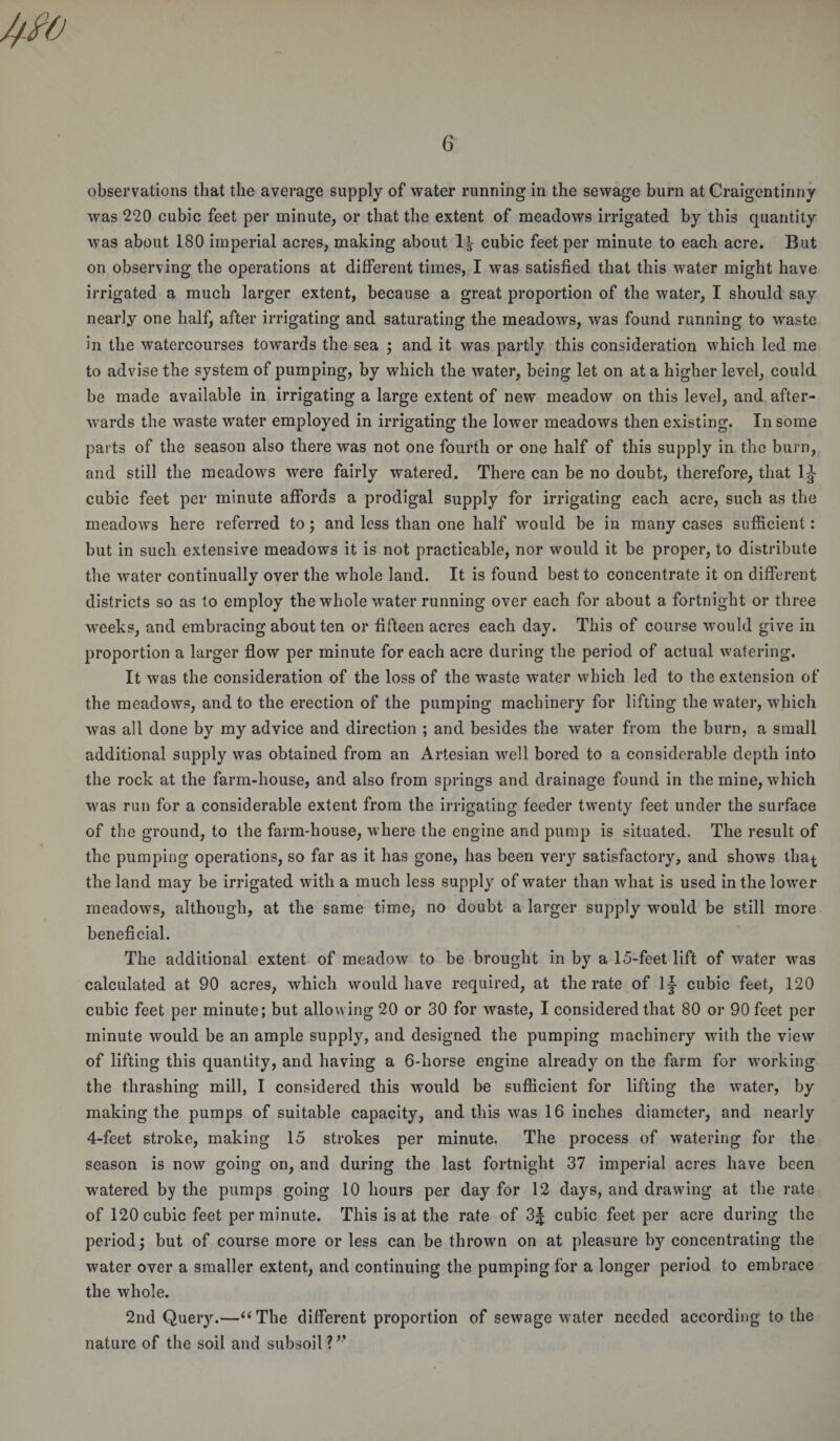 observations that the average supply of water running in the sewage burn at Craigentinny was 220 cubic feet per minute, or that the extent of meadows irrigated by this quantity was about 180 imperial acres, making about 1^ cubic feet per minute to each acre. But on observing the operations at different times, I was satisfied that this water might have irrigated a much larger extent, because a great proportion of the water, I should say nearly one half, after irrigating and saturating the meadows, was found running to waste in the watercourses towards the sea ; and it was partly this consideration which led me to advise the system of pumping, by which the water, being let on at a higher level, could be made available in irrigating a large extent of new meadow on this level, and after¬ wards the waste water employed in irrigating the lower meadows then existing. In some parts of the season also there was not one fourth or one half of this supply in the burn, and still the meadows were fairly watered. There can be no doubt, therefore, that 1J cubic feet per minute affords a prodigal supply for irrigating each acre, such as the meadows here referred to; and less than one half would be in many cases sufficient: but in such extensive meadows it is not practicable, nor would it be proper, to distribute the water continually over the whole land. It is found best to concentrate it on different districts so as to employ the whole water running over each for about a fortnight or three weeks, and embracing about ten or fifteen acres each day. This of course would give in proportion a larger flow per minute for each acre during the period of actual watering. It was the consideration of the loss of the waste water which led to the extension of the meadows, and to the erection of the pumping machinery for lifting the water, which was all done by my advice and direction ; and besides the water from the burn, a small additional supply was obtained from an Artesian well bored to a considerable depth into the rock at the farm-house, and also from springs and drainage found in the mine, which was run for a considerable extent from the irrigating feeder twenty feet under the surface of the ground, to the farm-house, where the engine and pump is situated. The result of the pumping operations, so far as it has gone, has been very satisfactory, and shows tha^ the land may be irrigated with a much less supply of water than what is used in the lower meadows, although, at the same time, no doubt a larger supply would be still more beneficial. The additional extent of meadow to be brought in by a 15-feet lift of water was calculated at 90 acres, which would have required, at the rate of lj cubic feet, 120 cubic feet per minute; but allowing 20 or 30 for waste, I considered that 80 or 90 feet per minute would be an ample supply, and designed the pumping machinery with the view of lifting this quantity, and having a 6-horse engine already on the farm for working the thrashing mill, I considered this would be sufficient for lifting the water, by making the pumps of suitable capacity, and this was 16 inches diameter, and nearly 4-feet stroke, making 15 strokes per minute. The process of watering for the season is now going on, and during the last fortnight 37 imperial acres have been watered by the pumps going 10 hours per day for 12 days, and drawing at the rate of 120 cubic feet per minute. This is at the rate of 3J cubic feet per acre during the period; but of course more or less can be thrown on at pleasure by concentrating the water over a smaller extent, and continuing the pumping for a longer period to embrace the whole. 2nd Query.—“ The different proportion of sewage water needed according to the nature of the soil and subsoil ? ”