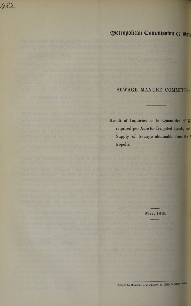 metropolitan Commission of SEWAGE MANURE COMMITTEE, Result of Inquiries as to Quantities of Wi required per Acre for Irrigated Lands, and Supply of Sewage obtainable from the ft tropolis. May, 1849. Printed by Reynell and Weight, 10 Little Pulteney street.