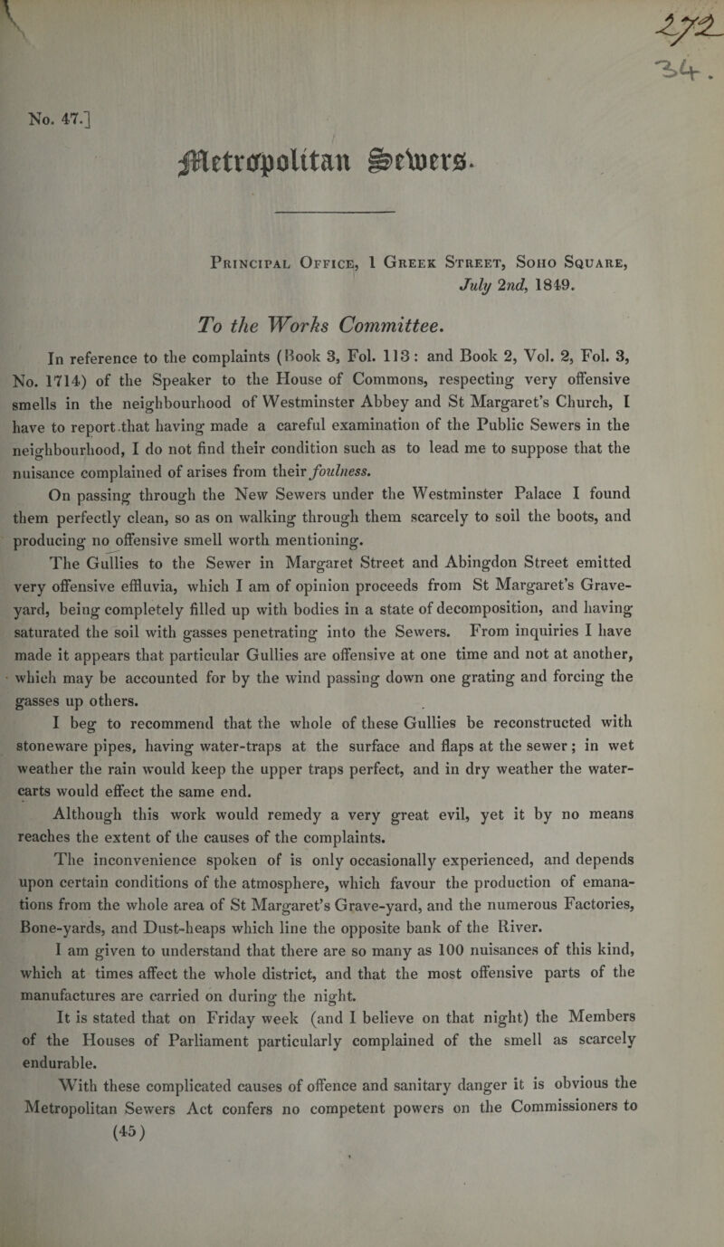 No. 47.] jHetrcrpolttan ^eVuers- Principal Office, 1 Greek Street, Soho Square, July 2nd, 184-9. To the Works Committee. In reference to the complaints (Book 3, Fol. 113: and Book 2, Vol. 2, Fol. 3, No. 1714) of the Speaker to the House of Commons, respecting very offensive smells in the neighbourhood of Westminster Abbey and St Margaret’s Church, I have to report-that having made a careful examination of the Public Sewers in the neighbourhood, I do not find their condition such as to lead me to suppose that the nuisance complained of arises from their foulness. On passing through the New Sewers under the Westminster Palace I found them perfectly clean, so as on walking through them scarcely to soil the boots, and producing no offensive smell worth mentioning. The Gullies to the Sewer in Margaret Street and Abingdon Street emitted very offensive effluvia, which I am of opinion proceeds from St Margaret’s Grave¬ yard, being completely filled up with bodies in a state of decomposition, and having saturated the soil with gasses penetrating into the Sewers. From inquiries I have made it appears that particular Gullies are offensive at one time and not at another, which may be accounted for by the wind passing down one grating and forcing the gasses up others. I beg to recommend that the whole of these Gullies be reconstructed with stoneware pipes, having water-traps at the surface and flaps at the sewer; in wet weather the rain would keep the upper traps perfect, and in dry weather the water- carts would effect the same end. Although this work would remedy a very great evil, yet it by no means reaches the extent of the causes of the complaints. The inconvenience spoken of is only occasionally experienced, and depends upon certain conditions of the atmosphere, which favour the production of emana¬ tions from the whole area of St Margaret’s Grave-yard, and the numerous Factories, Bone-yards, and Dust-heaps which line the opposite bank of the River. I am given to understand that there are so many as 100 nuisances of this kind, which at times affect the whole district, and that the most offensive parts of the manufactures are carried on during the night. It is stated that on Friday week (and I believe on that night) the Members of the Houses of Parliament particularly complained of the smell as scarcely endurable. With these complicated causes of offence and sanitary danger it is obvious the Metropolitan Sewers Act confers no competent powers on the Commissioners to (45)