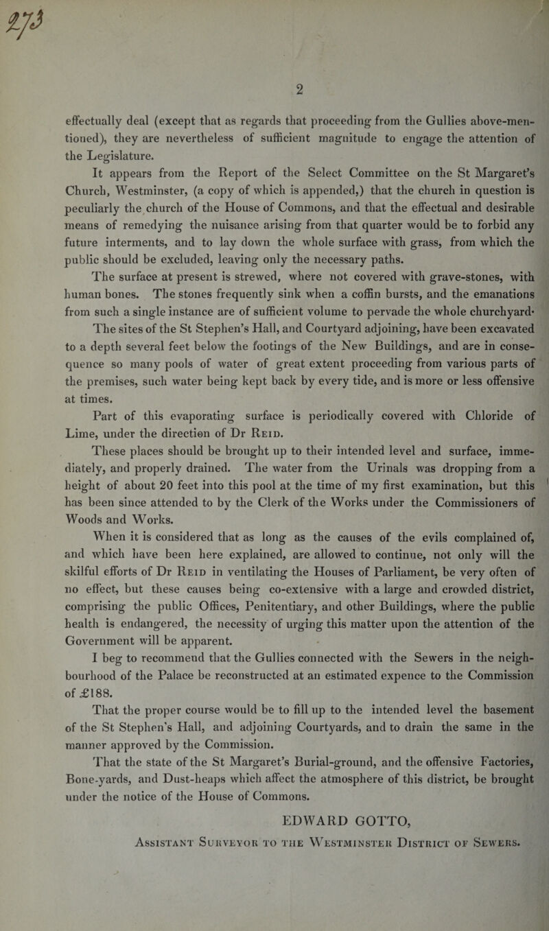 2 effectually deal (except that as regards that proceeding from the Gullies above-men¬ tioned), they are nevertheless of sufficient magnitude to engage the attention of the Legislature. It appears from the Report of the Select Committee on the St Margaret’s Church, Westminster, (a copy of which is appended,) that the church in question is peculiarly the church of the House of Commons, and that the effectual and desirable means of remedying the nuisance arising from that quarter would be to forbid any future interments, and to lay down the whole surface with grass, from which the public should be excluded, leaving only the necessary paths. The surface at present is strewed, where not covered with grave-stones, with human bones. The stones frequently sink when a coffin bursts, and the emanations from such a single instance are of sufficient volume to pervade the whole churchyard* The sites of the St Stephen’s Hall, and Courtyard adjoining, have been excavated to a depth several feet below the footings of the New Buildings, and are in conse¬ quence so many pools of water of great extent proceeding from various parts of the premises, such water being kept back by every tide, and is more or less offensive at times. Part of this evaporating surface is periodically covered with Chloride of Lime, under the direction of Dr Reid. These places should be brought up to their intended level and surface, imme¬ diately, and properly drained. The water from the Urinals was dropping from a height of about 20 feet into this pool at the time of my first examination, but this has been since attended to by the Clerk of the Works under the Commissioners of Woods and Works. When it is considered that as long as the causes of the evils complained of, and which have been here explained, are allowed to continue, not only will the skilful efforts of Dr Reid in ventilating the Houses of Parliament, be very often of no effect, but these causes being co-extensive with a large and crowded district, comprising the public Offices, Penitentiary, and other Buildings, where the public health is endangered, the necessity of urging this matter upon the attention of the Government will be apparent. I beg to recommend that the Gullies connected with the Sewers in the neigh¬ bourhood of the Palace be reconstructed at an estimated expence to the Commission of £188. That the proper course would be to fill up to the intended level the basement of the St Stephen's Hall, and adjoining Courtyards, and to drain the same in the manner approved by the Commission. That the state of the St Margaret’s Burial-ground, and the offensive Factories, Bone-yards, and Dust-heaps which affect the atmosphere of this district, be brought under the notice of the House of Commons. EDWARD GOTTO, Assistant Surveyor to the Westminster District of Sewers.