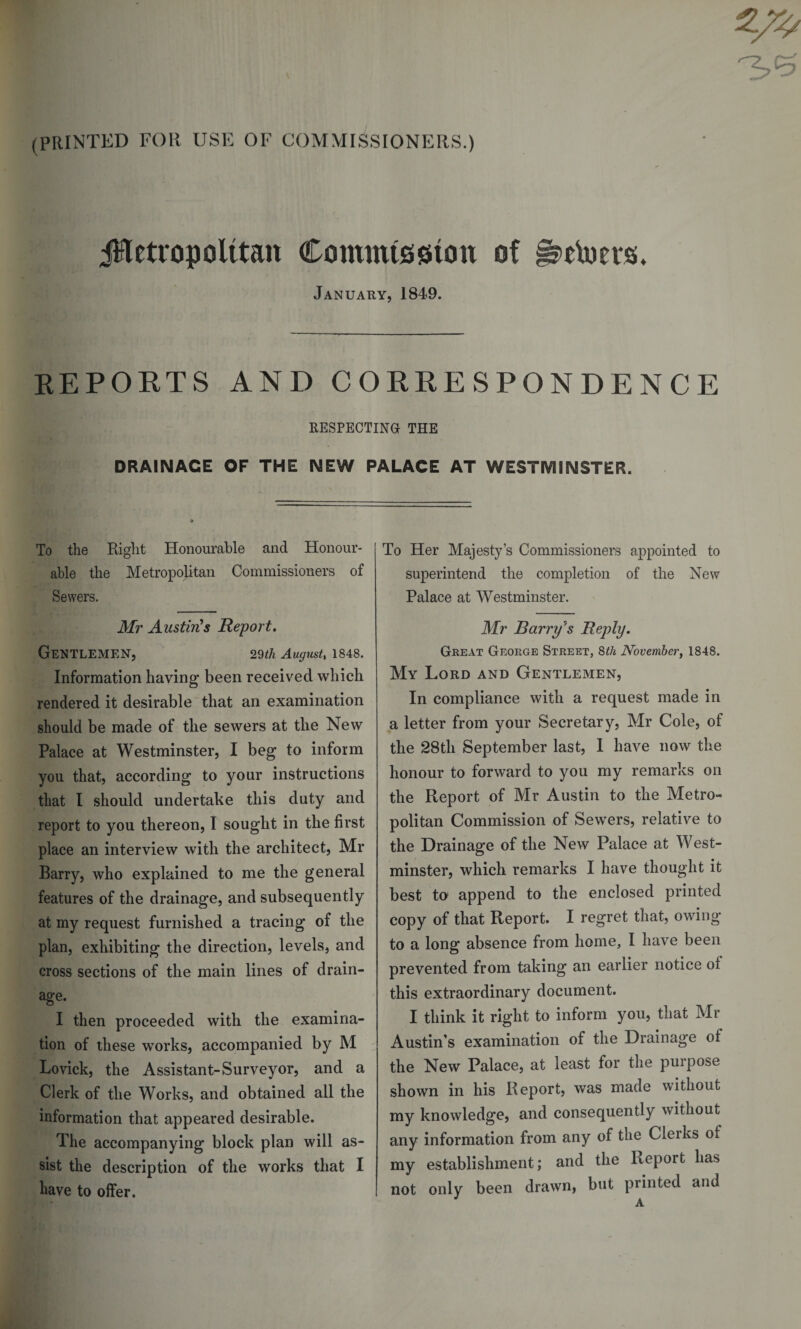 (PRINTED FOR USE OF COMMISSIONERS.) ^Metropolitan Commission of ^etoevs, January, 1849. REPORTS AND CORRESPONDENCE RESPECTING THE DRAINAGE OF THE NEW PALACE AT WESTMINSTER. To the Right Honourable and Honour¬ able the Metropolitan Commissioners of Sewers. Mr Austin's Report. Gentlemen, 29th August, 1848. Information having been received which rendered it desirable that an examination should be made of the sewers at the New Palace at Westminster, I beg to inform you that, according to your instructions that I should undertake this duty and report to you thereon, I sought in the first place an interview with the architect, Mr Barry, who explained to me the general features of the drainage, and subsequently at my request furnished a tracing of the plan, exhibiting the direction, levels, and cross sections of the main lines of drain¬ age. I then proceeded with the examina¬ tion of these works, accompanied by M Lovick, the Assistant-Surveyor, and a Clerk of the Works, and obtained all the information that appeared desirable. The accompanying block plan will as¬ sist the description of the works that I have to offer. To Her Majesty’s Commissioners appointed to superintend the completion of the New Palace at Westminster. Mr Barry's Reply. Great George Street, 8th November, 1848. My Lord and Gentlemen, In compliance with a request made in a letter from your Secretary, Mr Cole, of the 28th September last, 1 have now the honour to forward to you my remarks on the Report of Mr Austin to the Metro¬ politan Commission of Sewers, relative to the Drainage of the New Palace at West¬ minster, which remarks I have thought it best to append to the enclosed printed copy of that Report. I regret that, owing to a long absence from home, I have been prevented from taking an earlier notice ot this extraordinary document. I think it right to inform you, that Mr Austin’s examination of the Drainage of the New Palace, at least for the purpose shown in his Report, was made without my knowledge, and consequently without any information from any of the Cleiks of my establishment; and the Report has not only been drawn, but printed and A