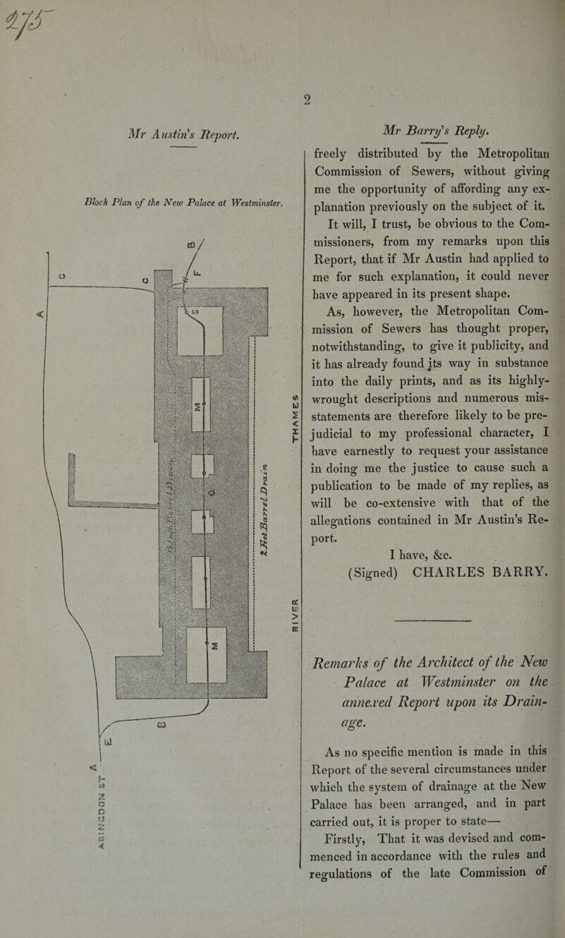 ABINGDON ST 2 Block Plan of the New Palace at Westminster. i/i U &lt; I h cc Li? &gt; E freely distributed by the Metropolitan Commission of Sewers, without giving me the opportunity of affording any ex¬ planation previously on the subject of it. It will, I trust, be obvious to the Com¬ missioners, from my remarks upon this Report, that if Mr Austin had applied to me for such explanation, it could never have appeared in its present shape. As, however, the Metropolitan Com¬ mission of Sewers has thought proper, notwithstanding, to give it publicity, and it has already found its way in substance into the daily prints, and as its highly- wrought descriptions and numerous mis¬ statements are therefore likely to be pre¬ judicial to my professional character, I have earnestly to request your assistance in doing me the justice to cause such a publication to be made of my replies, as will be co-extensive with that of the allegations contained in Mr Austin’s Re¬ port. I have, &amp;c. (Signed) CHARLES BARRY. Remarks of the Architect of the New Palace at Westminster on the annexed Report upon its Drain- age. As no specific mention is made in this Report of the several circumstances under which the system of drainage at the New Palace has been arranged, and in part carried out, it is proper to state— Firstly, That it was devised and com¬ menced in accordance with the rules and regulations of the late Commission of O I11P lillll Will iSSlI