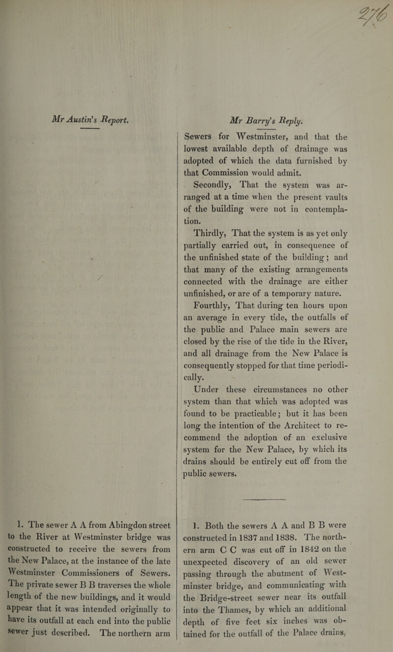 Sewers for Westminster, and that the lowest available depth of drainage was adopted of which the data furnished by that Commission would admit. Secondly, That the system was ar¬ ranged at a time when the present vaults of the building were not in contempla¬ tion. Thirdly, That the system is as yet only partially carried out, in consequence of the unfinished state of the building; and that many of the existing arrangements connected with the drainage are either unfinished, or are of a temporary nature. Fourthly, That during ten hours upon an average in every tide, the outfalls of the public and Palace main sewers are closed by the rise of the tide in the River, and all drainage from the New Palace is consequently stopped for that time periodi¬ cally. Under these circumstances no other system than that which was adopted was found to be practicable; but it has been long the intention of the Architect to re¬ commend the adoption of an exclusive system for the New Palace, by which its drains should be entirely cut off from the public sewers. 1. The sewer A A from Abingdon streei to the River at Westminster bridge was constructed to receive the sewers fron the New Palace, at the instance of the late Westminster Commissioners of Sewers 1 he private sewer B B traverses the whole length of the new buildings, and it woulc appear that it was intended originally te have its outfall at each end into the publie sewer just described. The northern am 1. Both the sewers A A and B B were constructed in 1837 and 1838. The north¬ ern arm C C was cut off in 1842 on the unexpected discovery of an old sewer passing through the abutment of West¬ minster bridge, and communicating with the Bridge-street sewer near its outfall into the Thames, by which an additional depth of five feet six inches was ob¬ tained for the outfall of the Palace drains,