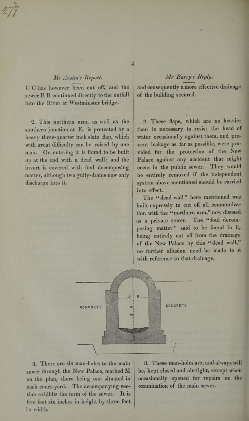 C C has however been cut off, and the sewer B B continued directly to the outfall into the River at Westminster bridge. 2. This northern arm, as well as the southern junction at E, is protected by a heavy three-quarter inch slate flap, which with great difficulty can be raised by one man. On entering it is found to be built up at the end with a dead wall; and the invert is covered with foul decomposing matter, although two gully-drains now only discharge into it. and consequently a more effective drainage of the building secured. 2. These flaps, which are no heavier than is necessary to resist the head of water occasionally against them, and pre¬ vent leakage as far as possible, were pro¬ vided for the protection of the New Palace against any accident that might occur in the public sewer. They would be entirely removed if the independent system above mentioned should be carried into effect. The 44 dead wall ” here mentioned was built expressly to cut oft all communica¬ tion with the 44 northern arm,” now disused as a private sewer. The 44 foul decom¬ posing matter ” said to be found in it, being entirely cut off from the drainage of the New Palace by this 44 dead wall,” no further allusion need be made to it with reference to that drainage. 3^ There are six man-holes to the main sewer through the New Palace, marked M on the plan, there being one situated in each court-yard. The accompanying sec¬ tion exhibits the form of the sewer. It is five feet six inches in height by three feet i n width. 3. These man-holes are, and always will be, kept closed and air-tight, except when occasionally opened for repairs on the examination of the main sewer.