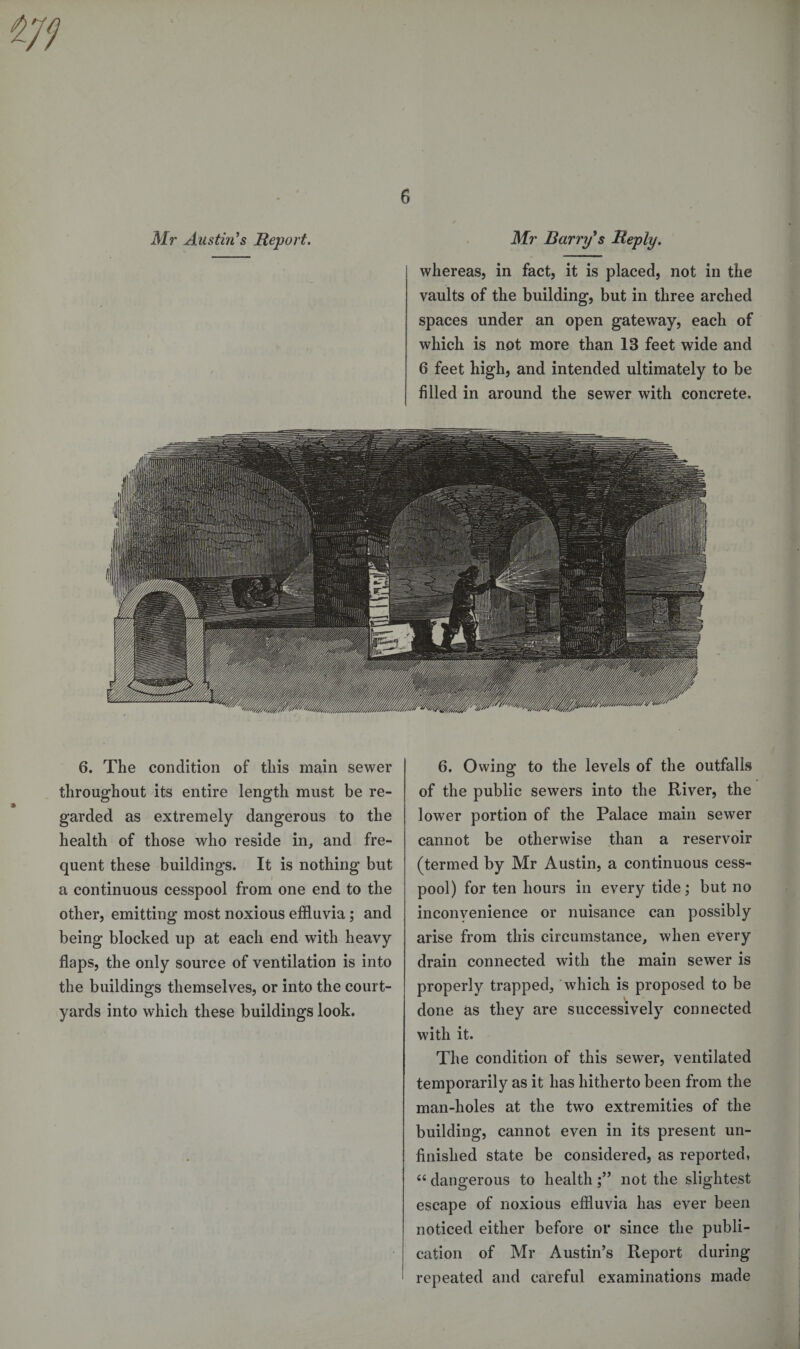 Mr Austin’s Report. Mr Barry’s Reply. whereas, in fact, it is placed, not in the vaults of the building, but in three arched spaces under an open gateway, each of which is not more than IB feet wide and 6 feet high, and intended ultimately to be filled in around the sewer with concrete. 6. The condition of this main sewer throughout its entire length must be re¬ garded as extremely dangerous to the health of those who reside in, and fre¬ quent these buildings. It is nothing but a continuous cesspool from one end to the other, emitting most noxious effluvia; and being blocked up at each end with heavy flaps, the only source of ventilation is into the buildings themselves, or into the court¬ yards into which these buildings look. 6. Owing to the levels of the outfalls of the public sewers into the River, the lower portion of the Palace main sewer cannot be otherwise than a reservoir (termed by Mr Austin, a continuous cess¬ pool) for ten hours in every tide; but no inconvenience or nuisance can possibly arise from this circumstance, when every drain connected with the main sewer is properly trapped, which is proposed to be done as they are successively connected with it. The condition of this sewer, ventilated temporarily as it has hitherto been from the man-holes at the two extremities of the building, cannot even in its present un¬ finished state be considered, as reported, “ dangerous to health not the slightest escape of noxious effluvia has ever been noticed either before or since the publi¬ cation of Mr Austin’s Report during repeated and careful examinations made